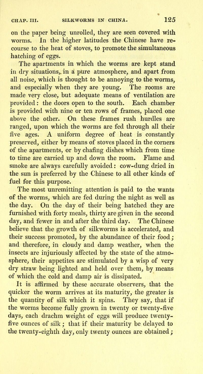 on the paper being unrolled, they are seen covered with worms. In the higher latitudes the Chinese have re- course to the heat of stoves, to promote the simultaneous hatching of eggs. The apartments in which the worms are kept stand in dry situations,, in a pure atmosphere, and apart from all noise, which is thought to be annoying to the worms, and especially when they are young. The rooms are made very close, but adequate means of ventilation are provided : the doors open to the south. Each chamber is provided with nine or ten rows of frames, placed one above the other. On these frames rush hurdles are ranged, upon which the worms are fed through all their five ages. A uniform degree of heat is constantly preserved, either by means of stoves placed in the corners of the apartments, or by chafing dishes which from time to time are carried up and down the room. Flame and smoke are always carefully avoided: cow-dung dried in the sun is preferred by the Chinese to all other kinds of fuel for this purpose. The most unremitting attention is paid to the wants of the worms, which are fed during the night as well as the day. On the day of their being hatched they are furnished with forty meals, thirty are given in the second day, and fewer in and after the third day. The Chinese believe that the growth of silkworms is accelerated, and their success promoted, by the abundance of their food ; and therefore, in cloudy and damp weather, when the insects are injuriously affected by the state of the atmo- sphere, their appetites are stimulated by a wisp of very dry straw being lighted and held over them, by means of which the cold and damp air is dissipated. It is affirmed by these accurate observers, that the quicker the worm arrives at its maturity, the greater is the quantity of silk which it spins. They say, that if the worms become fully grown in twenty or twenty-five days, each drachm weight of eggs will produce twenty- five ounces of silk; that if their maturity be delayed to the twenty-eighth day, only twenty ounces are obtained;