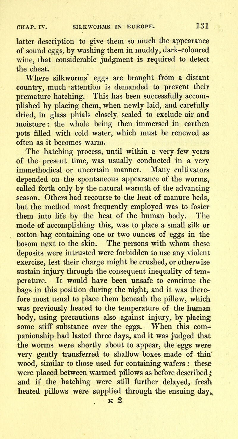 latter description to give them so much the appearance of sound eggs, by washing them in muddy, dark-coloured wine, that considerable judgment is required to detect the cheat. Where silkworms’ eggs are brought from a distant country, much attention is demanded to prevent their premature hatching. This has been successfully accom- plished by placing them, when newly laid, and carefully dried, in glass phials closely sealed to exclude air and moisture: the whole being then immersed in earthen pots filled with cold water, which must be renewed as often as it becomes warm. The hatching process, until within a very few years of the present time, was usually conducted in a very immethodical or uncertain manner. Many cultivators depended on the spontaneous appearance of the worms, called forth only by the natural warmth of the advancing season. Others had recourse to the heat of manure beds, but the method most frequently employed was to foster them into life by the heat of the human body. The mode of accomplishing this, was to place a small silk or cotton bag containing one or two ounces of eggs in the bosom next to the skin. The persons with whom these deposits were intrusted were forbidden to use any violent exercise, lest their charge might be crushed, or otherwise sustain injury through the consequent inequality of tem- perature. It would have been unsafe to continue the bags in this position during the night, and it was there- fore most usual to place them beneath the pillow, which was previously heated to the temperature of the human body, using precautions also against injury, by placing some stiff substance over the eggs. When this com- panionship had lasted three days, and it was judged that the worms were shortly about to appear, the eggs were very gently transferred to shallow boxes made of thin* wood, similar to those used for containing wafers : these were placed between warmed pillows as before described; and if the hatching were still further delayed, fresh heated pillows were supplied through the ensuing day* k 2