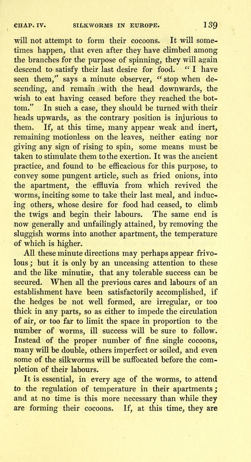 will not attempt to form their cocoons. It will some- times happen, that even after they have climbed among the branches for the purpose of spinning, they will again descend to satisfy their last desire for food. “ I have seen them/’ says a minute observer, ffstop when de- scending, and remain with the head downwards, the wish to eat having ceased before they reached the bot- tom.” In such a case, they should be turned with their heads upwards, as the contrary position is injurious to them. If, at this time, many appear weak and inert, remaining motionless on the leaves, neither eating nor giving any sign of rising to spin, some means must be taken to stimulate them to the exertion. It was the ancient practice, and found to be efficacious for this purpose, to convey some pungent article, such as fried onions, into the apartment, the effluvia from which revived the worms, inciting some to take their last meal, and induc- ing others, whose desire for food had ceased, to climb the twigs and begin their labours. The same end is now generally and unfailingly attained, by removing the sluggish worms into another apartment, the temperature of which is higher. All these minute directions may perhaps appear frivo- lous ; but it is only by an unceasing attention to these and the like minutiae, that any tolerable success can be secured. When all the previous cares and labours of an establishment have been satisfactorily accomplished, if the hedges be not well formed, are irregular, or too thick in any parts, so as either to impede the circulation of air, or too far to limit the space in proportion to the number of worms, ill success will be sure to follow. Instead of the proper number of fine single cocoons, many will be double, others imperfect or soiled, and even some of the silkworms will be suffocated before the com- pletion of their labours. It is essential, in every age of the worms, to attend to the regulation of temperature in their apartments; and at no time is this more necessary than while they are forming their cocoons. If, at this time, they are