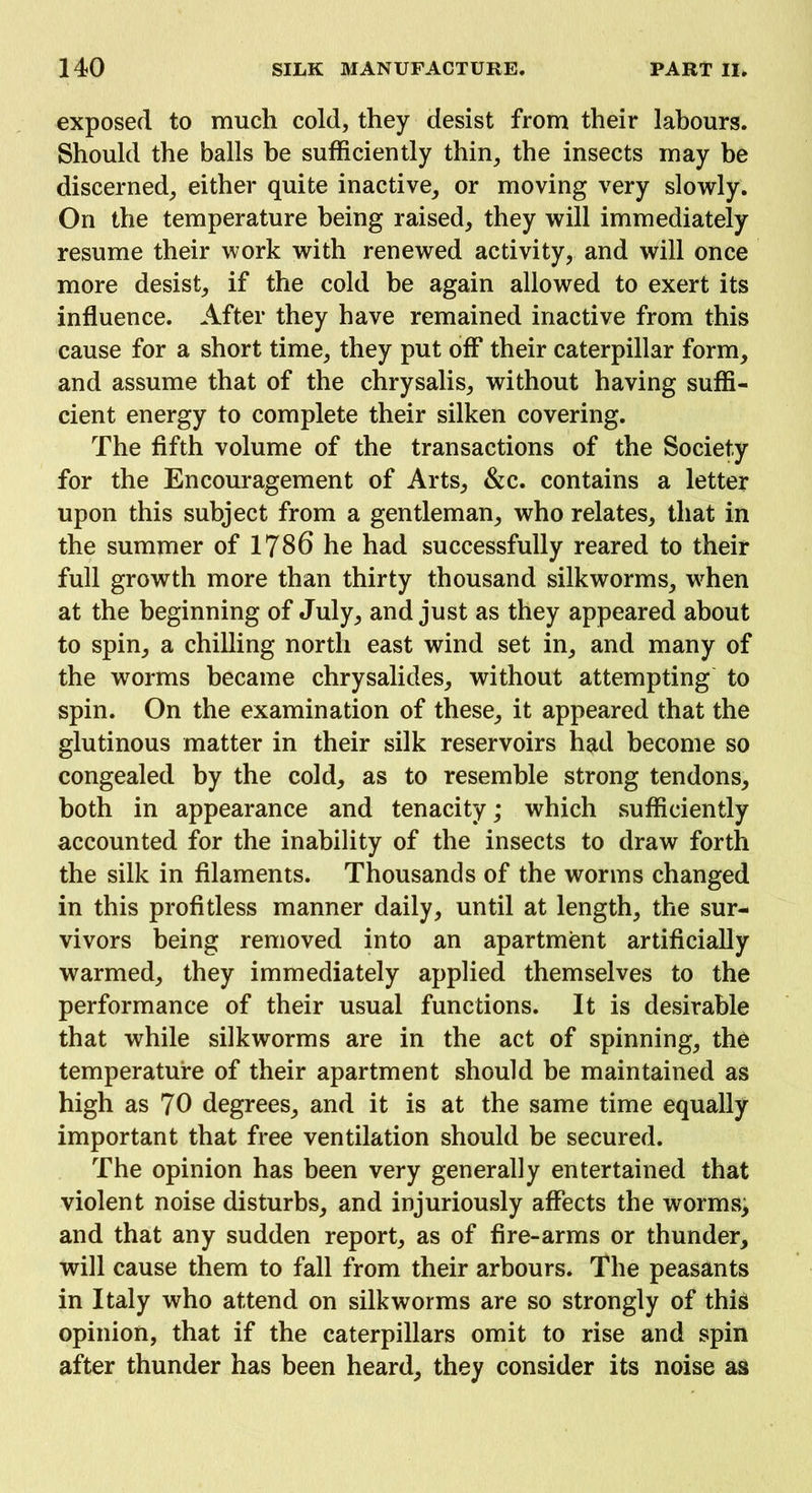 exposed to much cold, they desist from their labours. Should the balls be sufficiently thin, the insects may be discerned, either quite inactive, or moving very slowly. On the temperature being raised, they will immediately resume their work with renewed activity, and will once more desist, if the cold be again allowed to exert its influence. After they have remained inactive from this cause for a short time, they put off their caterpillar form, and assume that of the chrysalis, without having suffi- cient energy to complete their silken covering. The fifth volume of the transactions of the Society for the Encouragement of Arts, &c. contains a letter upon this subject from a gentleman, who relates, that in the summer of 1786 he had successfully reared to their full growth more than thirty thousand silkworms, when at the beginning of July, and just as they appeared about to spin, a chilling north east wind set in, and many of the worms became chrysalides, without attempting to spin. On the examination of these, it appeared that the glutinous matter in their silk reservoirs had become so congealed by the cold, as to resemble strong tendons, both in appearance and tenacity; which sufficiently accounted for the inability of the insects to draw forth the silk in filaments. Thousands of the worms changed in this profitless manner daily, until at length, the sur- vivors being removed into an apartment artificially warmed, they immediately applied themselves to the performance of their usual functions. It is desirable that while silkworms are in the act of spinning, the temperature of their apartment should be maintained as high as 70 degrees, and it is at the same time equally important that free ventilation should be secured. The opinion has been very generally entertained that violent noise disturbs, and injuriously affects the worms, and that any sudden report, as of fire-arms or thunder, will cause them to fall from their arbours. The peasants in Italy who attend on silkworms are so strongly of this opinion, that if the caterpillars omit to rise and spin after thunder has been heard, they consider its noise as