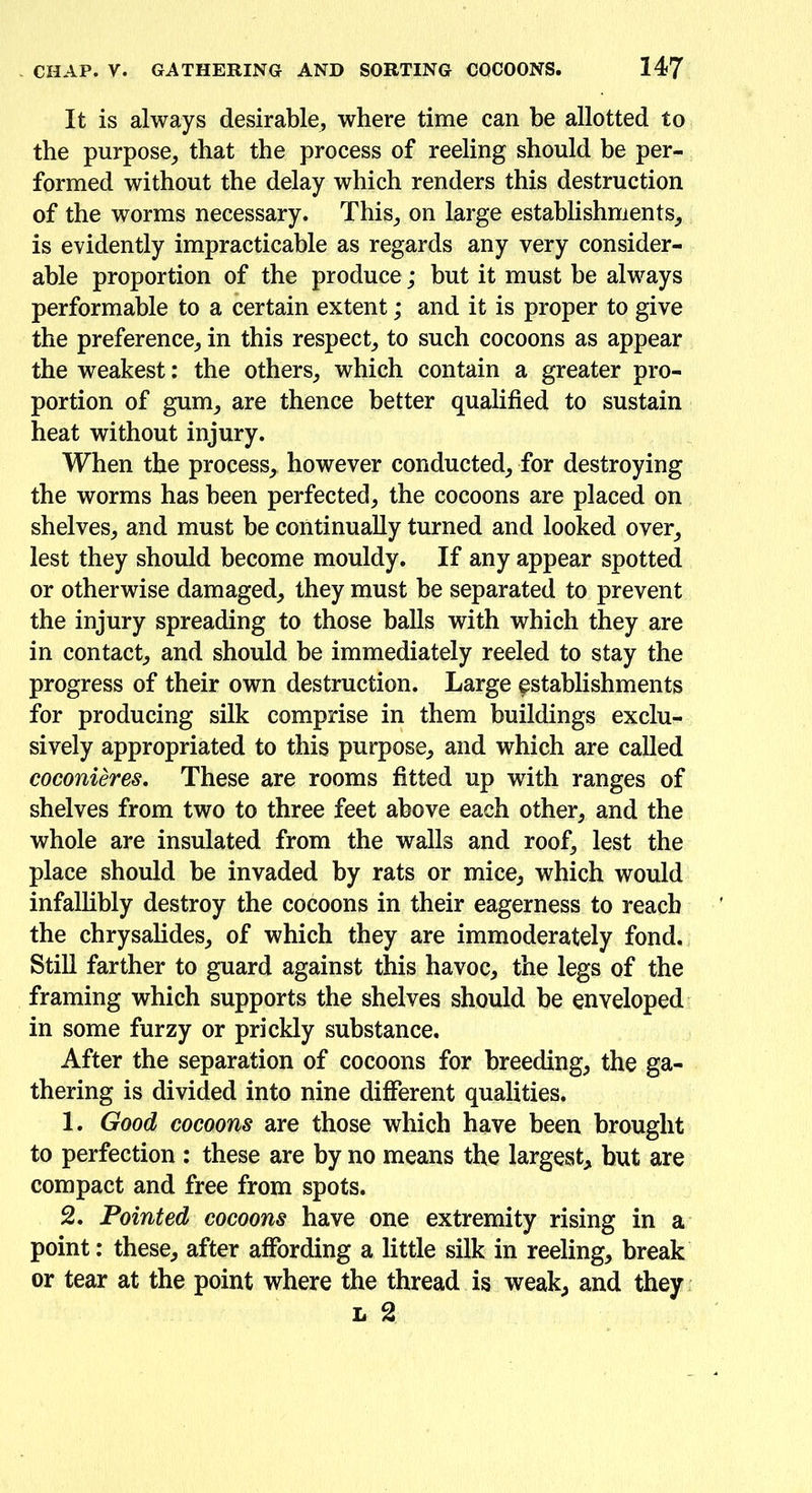 It is always desirable, where time can be allotted to the purpose, that the process of reeling should be per- formed without the delay which renders this destruction of the worms necessary. This, on large establishments, is evidently impracticable as regards any very consider- able proportion of the produce; but it must be always performable to a certain extent; and it is proper to give the preference, in this respect, to such cocoons as appear the weakest: the others, which contain a greater pro- portion of gum, are thence better qualified to sustain heat without injury. When the process, however conducted, for destroying the worms has been perfected, the cocoons are placed on shelves, and must be continually turned and looked over, lest they should become mouldy. If any appear spotted or otherwise damaged, they must he separated to prevent the injury spreading to those balls with which they are in contact, and should be immediately reeled to stay the progress of their own destruction. Large establishments for producing silk comprise in them buildings exclu- sively appropriated to this purpose, and which are called coconieres. These are rooms fitted up with ranges of shelves from two to three feet above each other, and the whole are insulated from the walls and roof, lest the place should be invaded by rats or mice, which would infallibly destroy the cocoons in their eagerness to reach the chrysalides, of which they are immoderately fond. Still farther to guard against this havoc, the legs of the framing which supports the shelves should be enveloped in some furzy or prickly substance. After the separation of cocoons for breeding, the ga- thering is divided into nine different qualities. 1. Good cocoons are those which have been brought to perfection : these are by no means the largest, but are compact and free from spots. 2. Pointed cocoons have one extremity rising in a point: these, after affording a little silk in reeling, break or tear at the point where the thread is weak, and they l 2