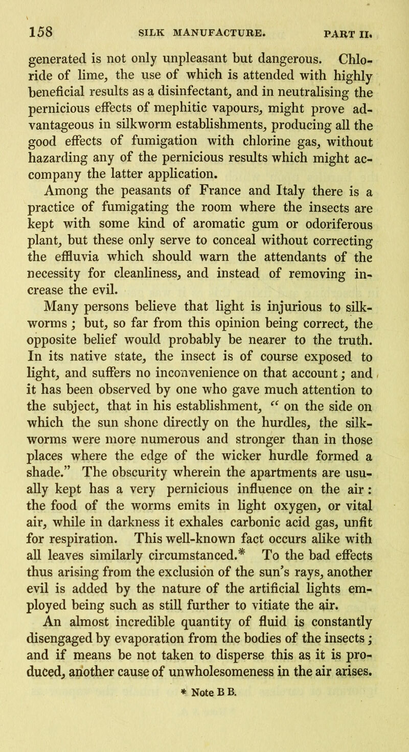 generated is not only unpleasant but dangerous. Chlo- ride of lime, the use of which is attended with highly beneficial results as a disinfectant, and in neutralising the pernicious effects of mephitic vapours, might prove ad- vantageous in silkworm establishments, producing all the good effects of fumigation with chlorine gas, without hazarding any of the pernicious results which might ac- company the latter application. Among the peasants of France and Italy there is a practice of fumigating the room where the insects are kept with some kind of aromatic gum or odoriferous plant, but these only serve to conceal without correcting the effluvia which should warn the attendants of the necessity for cleanliness, and instead of removing in- crease the evil. Many persons believe that light is injurious to silk- worms ; but, so far from this opinion being correct, the opposite belief would probably be nearer to the truth. In its native state, the insect is of course exposed to light, and suffers no inconvenience on that account; and it has been observed by one who gave much attention to the subject, that in his establishment, “ on the side on which the sun shone directly on the hurdles, the silk- worms were more numerous and stronger than in those places where the edge of the wicker hurdle formed a shade.’’ The obscurity wherein the apartments are usu- ally kept has a very pernicious influence on the air : the food of the worms emits in light oxygen, or vital air, while in darkness it exhales carbonic acid gas, unfit for respiration. This well-known fact occurs alike with all leaves similarly circumstanced.* To the bad effects thus arising from the exclusion of the sun’s rays, another evil is added by the nature of the artificial lights em- ployed being such as still further to vitiate the air. An almost incredible quantity of fluid is constantly disengaged by evaporation from the bodies of the insects; and if means be not taken to disperse this as it is pro- duced, another cause of unwholesomeness in the air arises.