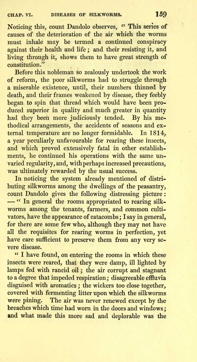 Noticing this, count Dandolo observes, This series of causes of the deterioration of the air which the worms must inhale may be termed a continued conspiracy against their health and life; and their resisting it, and living through it, shows them to have great strength of constitution.” Before this nobleman so zealously undertook the work of reform, the poor silkworms had to struggle through a miserable existence, until, their numbers thinned by death, and their frames weakened by disease, they feebly began to spin that thread which would have been pro- duced superior in quality and much greater in quantity had they been more judiciously tended. By his me- thodical arrangements, the accidents of seasons and ex- ternal temperature are no longer formidable. In 1814, a year peculiarly unfavourable for rearing these insects, and which proved extensively fatal in other establish- ments, he continued his operations with the same un- varied regularity, and, with perhaps increased precautions, was ultimately rewarded by the usual success. In noticing the system already mentioned of distri- buting silkworms among the dwellings of the peasantry, count Dandolo gives the following distressing picture: — “ In general the rooms appropriated to rearing silk- worms among the tenants, farmers, and common culti- vators, have the appearance of catacombs; I say in general, for there are some few who, although they may not have all the requisites for rearing worms in perfection, yet have care sufficient to preserve them from any very se- vere disease. “ I have found, on entering the rooms in which these insects were reared, that they were damp, ill lighted by lamps fed with rancid oil; the air corrupt and stagnant to a degree that impeded respiration; disagreeable effluvia disguised with aromatics; the wickers too close together, covered with fermenting litter upon which the silkworms were pining. The air was never renewed except by the breaches which time had worn in the doors and windows; and what made this more sad and deplorable was the