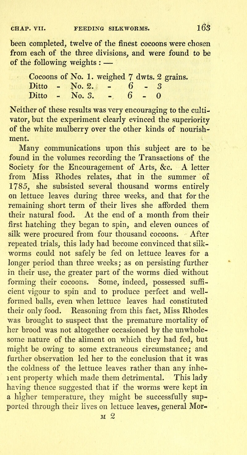 been completed, twelve of the finest cocoons were chosen from each of the three divisions, and were found to be of the following weights : — Cocoons of No. 1. weighed 7 dwts. 2 grains. Ditto - No. 2. 6-3 Ditto - No. 3. 6-0 Neither of these results was very encouraging to the culti- vator, but the experiment clearly evinced the superiority of the white mulberry over the other kinds of nourish- ment. Many communications upon this subject are to be found in the volumes recording the Transactions of the Society for the Encouragement of Arts, &c. A letter from Miss Rhodes relates, that in the summer o£ 1785, she subsisted several thousand worms entirely on lettuce leaves during three weeks, and that for the remaining short term of their lives she afforded them their natural food. At the end of a month from their first hatching they began to spin, and eleven ounces of silk were procured from four thousand cocoons. After repeated trials, this lady had become convinced that silk- worms could not safely be fed on lettuce leaves for a longer period than three weeks; as on persisting further in their use, the greater part of the worms died without forming their cocoons. Some, indeed, possessed suffi- cient vigour to spin and to produce perfect and well- formed balls, even when lettuce leaves had constituted their only food. Reasoning from this fact, Miss Rhodes was brought to suspect that the premature mortality of her brood was not altogether occasioned by the unwhole- some nature of the aliment on which they had fed, but might be owing to some extraneous circumstance; and further observation led her to the conclusion that it was the coldness of the lettuce leaves rather than any inhe- lent property which made them detrimental. This lady having thence suggested that if the worms were kept in a higher temperature, they might be successfully sup- ported through their lives on lettuce leaves, general Mor«