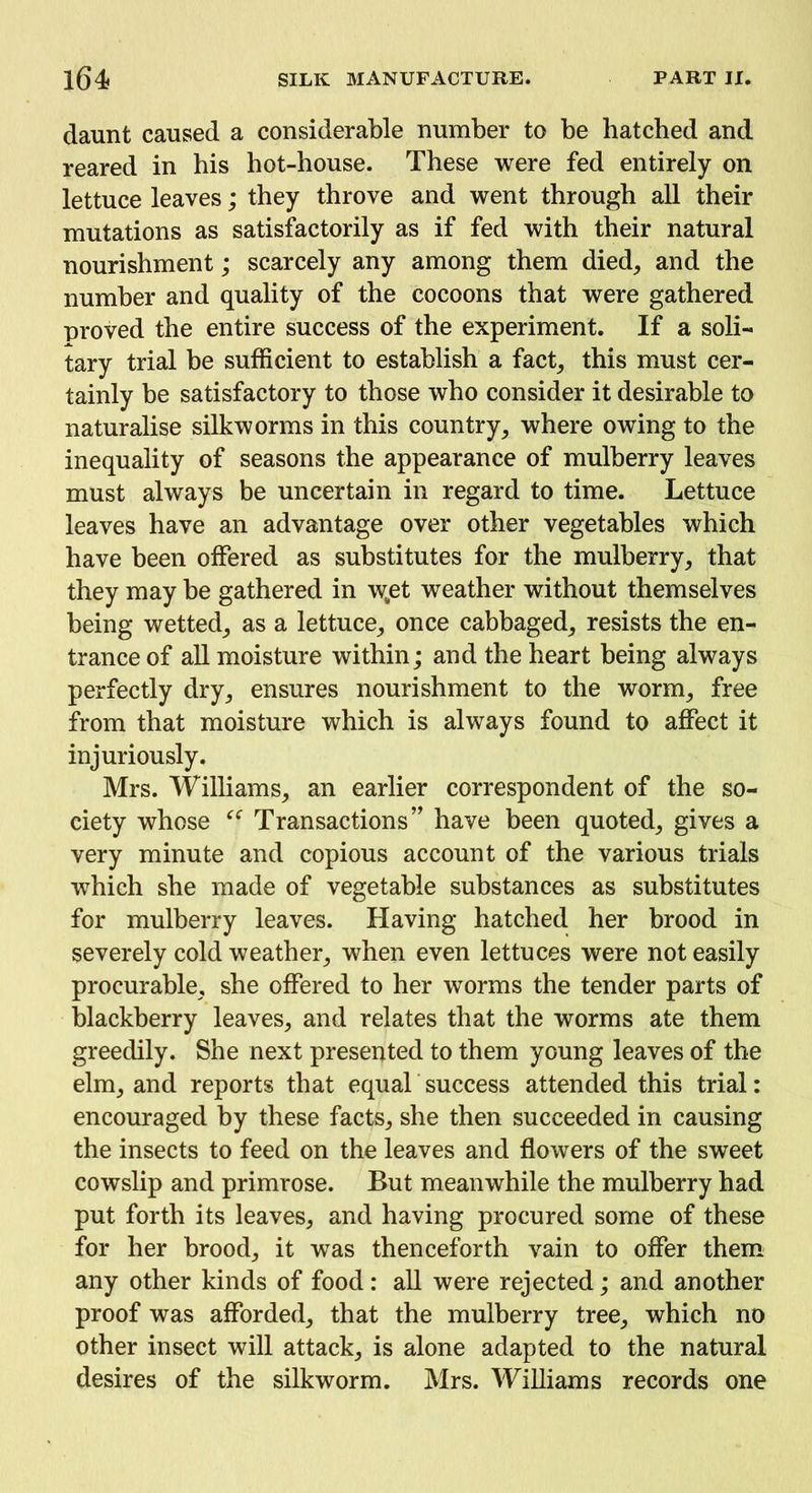 daunt caused a considerable number to be hatched and reared in bis hot-house. These were fed entirely on lettuce leaves; they throve and went through all their mutations as satisfactorily as if fed with their natural nourishment; scarcely any among them died, and the number and quality of the cocoons that were gathered proved the entire success of the experiment. If a soli- tary trial be sufficient to establish a fact, this must cer- tainly be satisfactory to those who consider it desirable to naturalise silkworms in this country, where owing to the inequality of seasons the appearance of mulberry leaves must always be uncertain in regard to time. Lettuce leaves have an advantage over other vegetables which have been offered as substitutes for the mulberry, that they may be gathered in w„et weather without themselves being wetted, as a lettuce, once cabbaged, resists the en- trance of all moisture within; and the heart being always perfectly dry, ensures nourishment to the worm, free from that moisture which is always found to affect it injuriously. Mrs. Williams, an earlier correspondent of the so- ciety whose “ Transactions” have been quoted, gives a very minute and copious account of the various trials which she made of vegetable substances as substitutes for mulberry leaves. Having hatched her brood in severely cold weather, when even lettuces were not easily procurable, she offered to her worms the tender parts of blackberry leaves, and relates that the worms ate them greedily. She next presented to them young leaves of the elm, and reports that equal success attended this trial: encouraged by these facts, she then succeeded in causing the insects to feed on the leaves and flowers of the sweet cowslip and primrose. But meanwhile the mulberry had put forth its leaves, and having procured some of these for her brood, it was thenceforth vain to offer them any other kinds of food: all were rejected; and another proof was afforded, that the mulberry tree, which no other insect will attack, is alone adapted to the natural desires of the silkworm. Mrs. Williams records one