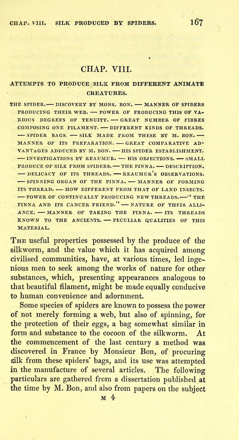 CHAP. VIII. ATTEMPTS TO PRODUCE SILK FROM DIFFERENT ANIMATE CREATURES. THE SPIDER. DISCOVERY BY MONS. BOH. MANNER OF SPIDERS PRODUCING THEIR WEB. POWER OF PRODUCING THIS OF VA- RIOUS DEGREES OF TENUITY. GREAT NUMBER OF FIBRES COMPOSING ONE FILAMENT. DIFFERENT KINDS OF THREADS. SPIDER BAGS. — SILK MADE FROM THESE BY M. BON. MANNER OF ITS PREPARATION. GREAT COMPARATIVE AD- VANTAGES ADDUCED BY M. BON. HIS SPIDER ESTABLISHMENT. • INVESTIGATIONS BY REAUMUR. HIS OBJECTIONS. SMALL PRODUCE OF SILK FROM SPIDERS. THE PINNA. DESCRIPTION. DELICACY OF ITS THREADS. REAUMUR’S OBSERVATIONS. SPINNING ORGAN OF THE PINNA. MANNER OF FORMING ITS THREAD. HOW DIFFERENT FROM THAT OF LAND INSECTS. — POWER OF CONTINUALLY PRODUCING NEW THREADS.—THE PINNA AND ITS CANCER FRIEND.” NATURE OF THEIR ALLI- ANCE. MANNER OF TAKING THE PINNA. ITS THREADS KNOWN TO THE ANCIENTS. PECULIAR QUALITIES OF THIS MATERIAL. The useful properties possessed by the produce of the silkworm, and the value which it has acquired among civilised communities, have, at various times, led inge- nious men to seek among the works of nature for other substances, which, presenting appearances analogous to that beautiful filament, might he made equally conducive to human convenience and adornment. Some species of spiders are known to possess the power of not merely forming a web, hut also of spinning, for the protection of their eggs, a hag somewhat similar in form and substance to the cocoon of the silkworm. At the commencement of the last century a method was discovered in France by Monsieur Bon, of procuring silk from these spiders* bags, and its use was attempted in the manufacture of several articles. The following particulars are gathered from a dissertation published at the time by M. Bon, and also from papers on the subject m 4