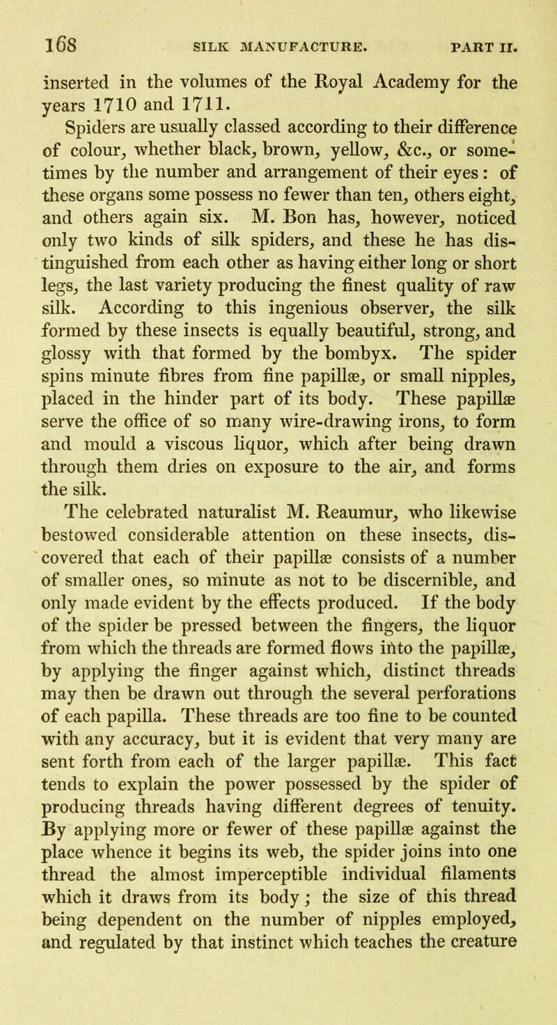 inserted in the volumes of the Royal Academy for the years 1710 and 1711. Spiders are usually classed according to their difference of colour, whether black, brown, yellow, &c., or some- times by the number and arrangement of their eyes : of these organs some possess no fewer than ten, others eight, and others again six. M. Bon has, however, noticed only two kinds of silk spiders, and these he has dis- tinguished from each other as having either long or short legs, the last variety producing the finest quality of raw silk. According to this ingenious observer, the silk formed by these insects is equally beautiful, strong, and glossy with that formed by the bombyx. The spider spins minute fibres from fine papillae, or small nipples, placed in the hinder part of its body. These papillae serve the office of so many wire-drawing irons, to form and mould a viscous liquor, which after being drawn through them dries on exposure to the air, and forms the silk. The celebrated naturalist M. Reaumur, who likewise bestowed considerable attention on these insects, dis- covered that each of their papillae consists of a number of smaller ones, so minute as not to be discernible, and only made evident by the effects produced. If the body of the spider be pressed between the fingers, the liquor from which the threads are formed flows into the papillae, by applying the finger against which, distinct threads may then be drawn out through the several perforations of each papilla. These threads are too fine to be counted with any accuracy, but it is evident that very many are sent forth from each of the larger papillae. This fact tends to explain the power possessed by the spider of producing threads having different degrees of tenuity. By applying more or fewer of these papillae against the place whence it begins its web, the spider joins into one thread the almost imperceptible individual filaments which it draws from its body; the size of this thread being dependent on the number of nipples employed, and regulated by that instinct which teaches the creature