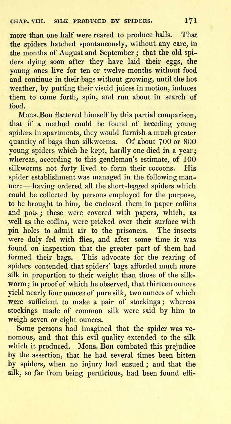 more than one half were reared to produce balls. That the spiders hatched spontaneously, without any care, in the months of August and September; that the old spi- ders dying soon after they have laid their eggs, the young ones live for ten or twelve months without food and continue in their hags without growing, until the hot weather, by putting their viscid juices in motion, induces them to come forth, spin, and run about in search of food. Mons. Bon flattered himself by this partial comparison, that if a method could be found of breeding young spiders in apartments, they would furnish a much greater quantity of bags than silkworms. Of about 700 or 800 young spiders which he kept, hardly one died in a year; whereas, according to this gentleman’s estimate, of 100 silkworms not forty lived to form their cocoons. His spider establishment was managed in the following man- ner:—having ordered all the short-legged spiders which could be collected by persons employed for the purpose, to be brought to him, he enclosed them in paper coffins and pots; these were covered with papers, which, as well as the coffins, were pricked over their surface with pin holes to admit air to the prisoners. The insects were duly fed with flies, and after some time it was found on inspection that the greater part of them had formed their bags. This advocate for the rearing of spiders contended that spiders’ bags afforded much more silk in proportion to their weight than those of the silk- worm; in proof of which he observed, that thirteen ounces yield nearly four ounces of pure silk, two ounces of which were sufficient to make a pair of stockings; whereas stockings made of common silk were said by him to weigh seven or eight ounces. Some persons had imagined that the spider was ve- nomous, and that this evil quality extended to the silk which it produced. Mons. Bon combated this prejudice by the assertion, that he had several times been bitten by spiders, when no injury had ensued; and that the silk, so far from being pernicious, had been found efff-