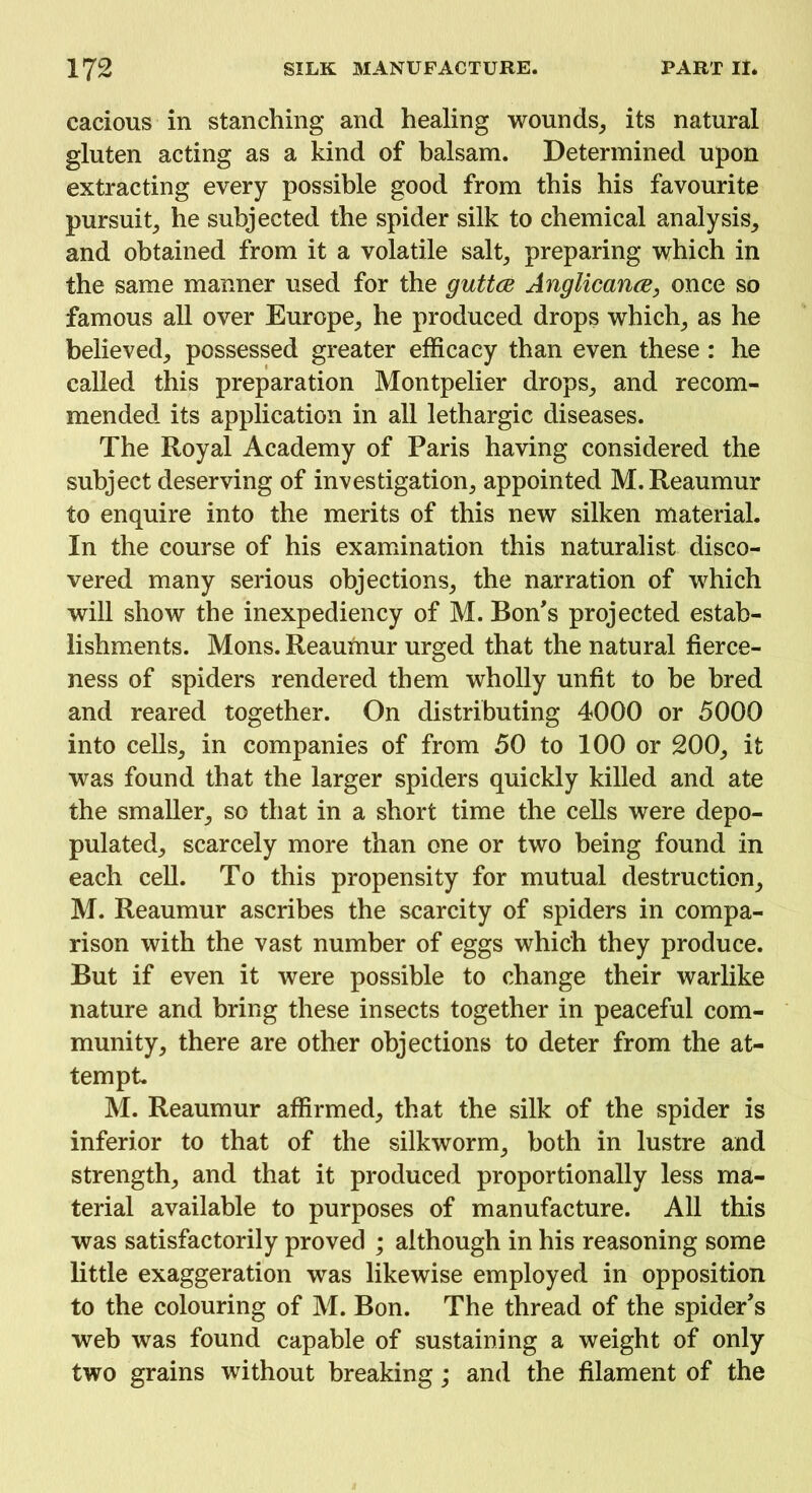 cacious in stanching and healing wounds, its natural gluten acting as a kind of balsam. Determined upon extracting every possible good from this his favourite pursuit, he subjected the spider silk to chemical analysis, and obtained from it a volatile salt, preparing which in the same manner used for the guttce Anglicance, once so famous all over Europe, he produced drops which, as he believed, possessed greater efficacy than even these: he called this preparation Montpelier drops, and recom- mended its application in all lethargic diseases. The Royal Academy of Paris having considered the subject deserving of investigation, appointed M. Reaumur to enquire into the merits of this new silken material. In the course of his examination this naturalist disco- vered many serious objections, the narration of which will show the inexpediency of M. Bon's projected estab- lishments. Mons. Reaumur urged that the natural fierce- ness of spiders rendered them wholly unfit to be bred and reared together. On distributing 4000 or 5000 into cells, in companies of from 50 to 100 or 200, it was found that the larger spiders quickly killed and ate the smaller, so that in a short time the cells were depo- pulated, scarcely more than one or two being found in each cell. To this propensity for mutual destruction, M. Reaumur ascribes the scarcity of spiders in compa- rison with the vast number of eggs which they produce. But if even it were possible to change their warlike nature and bring these insects together in peaceful com- munity, there are other objections to deter from the at- tempt. M. Reaumur affirmed, that the silk of the spider is inferior to that of the silkworm, both in lustre and strength, and that it produced proportionally less ma- terial available to purposes of manufacture. All this was satisfactorily proved ; although in his reasoning some little exaggeration was likewise employed in opposition to the colouring of M. Bon. The thread of the spider's web was found capable of sustaining a weight of only two grains without breaking; and the filament of the