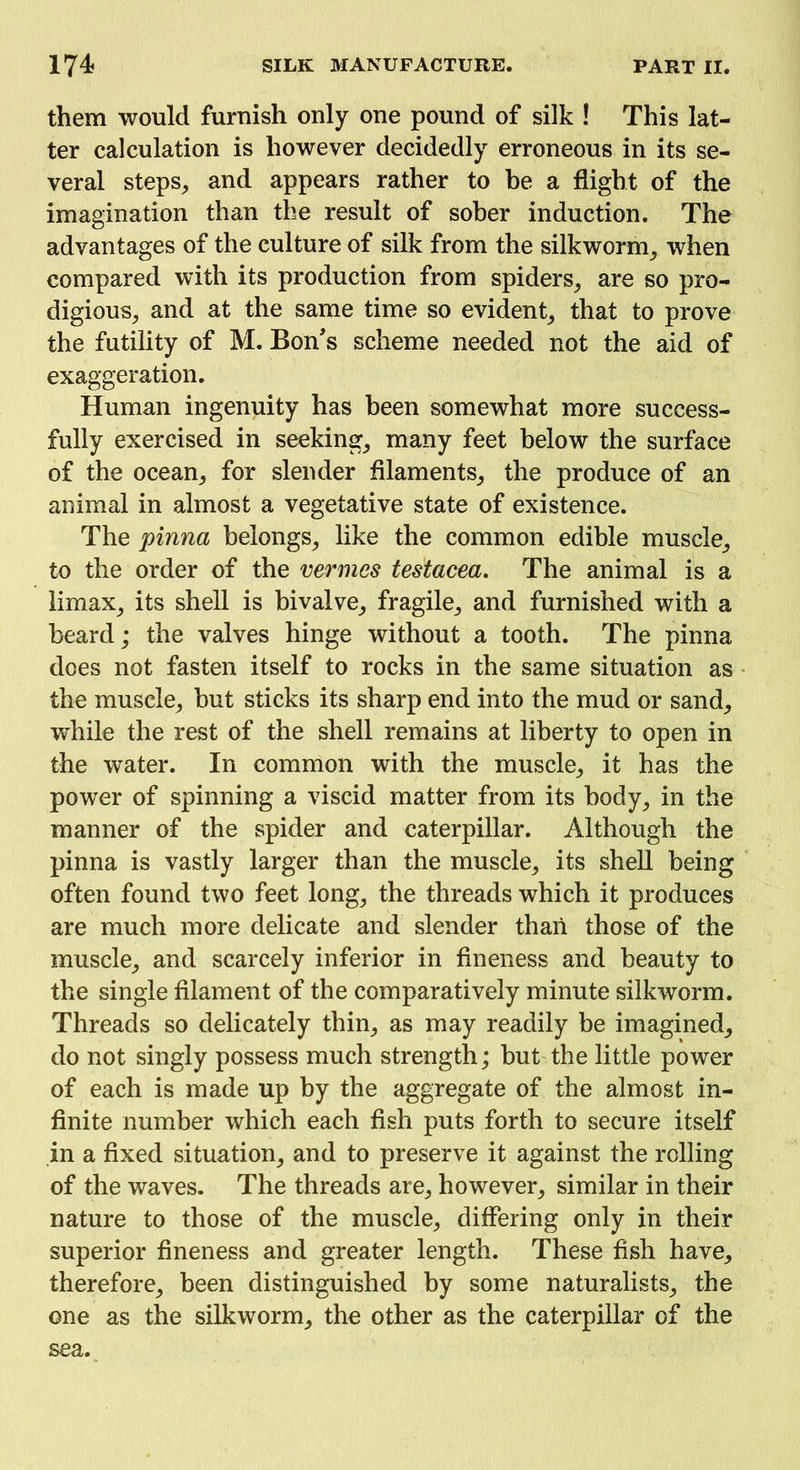 them would furnish only one pound of silk ! This lat- ter calculation is however decidedly erroneous in its se- veral steps, and appears rather to he a flight of the imagination than the result of sober induction. The advantages of the culture of silk from the silkworm, when compared with its production from spiders, are so pro- digious, and at the same time so evident, that to prove the futility of M. Bon's scheme needed not the aid of exaggeration. Human ingenuity has been somewhat more success- fully exercised in seeking, many feet below the surface of the ocean, for slender filaments, the produce of an animal in almost a vegetative state of existence. The pinna belongs, like the common edible muscle, to the order of the vermes testacea. The animal is a limax, its shell is bivalve, fragile, and furnished with a beard; the valves hinge without a tooth. The pinna does not fasten itself to rocks in the same situation as the muscle, but sticks its sharp end into the mud or sand, while the rest of the shell remains at liberty to open in the water. In common with the muscle, it has the power of spinning a viscid matter from its body, in the manner of the spider and caterpillar. Although the pinna is vastly larger than the muscle, its shell being often found two feet long, the threads which it produces are much more delicate and slender than those of the muscle, and scarcely inferior in fineness and beauty to the single filament of the comparatively minute silkworm. Threads so delicately thin, as may readily be imagined, do not singly possess much strength; but the little power of each is made up by the aggregate of the almost in- finite number which each fish puts forth to secure itself in a fixed situation, and to preserve it against the rolling of the waves. The threads are, however, similar in their nature to those of the muscle, differing only in their superior fineness and greater length. These fish have, therefore, been distinguished by some naturalists, the one as the silkworm, the other as the caterpillar of the sea.