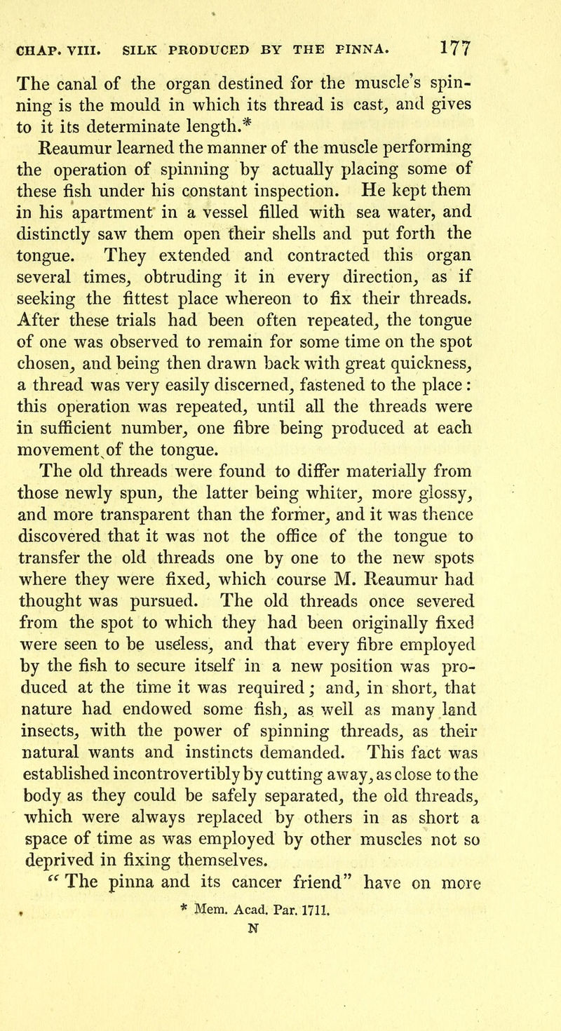 The canal of the organ destined for the muscle’s spin- ning is the mould in which its thread is cast, and gives to it its determinate length.* Reaumur learned the manner of the muscle performing the operation of spinning by actually placing some of these fish under his constant inspection. He kept them in his apartment' in a vessel filled with sea water, and distinctly saw them open their shells and put forth the tongue. They extended and contracted this organ several times, obtruding it in every direction, as if seeking the fittest place whereon to fix their threads. After these trials had been often repeated, the tongue of one was observed to remain for some time on the spot chosen, and being then drawn back with great quickness, a thread was very easily discerned, fastened to the place : this operation was repeated, until all the threads were in sufficient number, one fibre being produced at each movement^of the tongue. The old threads were found to differ materially from those newly spun, the latter being whiter, more glossy, and more transparent than the former, and it was thence discovered that it was not the office of the tongue to transfer the old threads one by one to the new spots where they were fixed, which course M. Reaumur had thought was pursued. The old threads once severed from the spot to which they had been originally fixed were seen to he useless, and that every fibre employed by the fish to secure itself in a new position was pro- duced at the time it was required; and, in short, that nature had endowed some fish, as well as many land insects, with the power of spinning threads, as their natural wants and instincts demanded. This fact was established incontrovertibly by cutting away, as close to the body as they could be safely separated, the old threads, which were always replaced by others in as short a space of time as was employed by other muscles not so deprived in fixing themselves. “ The pinna and its cancer friend” have on more f * Mem. Acad. Par. 1711. N