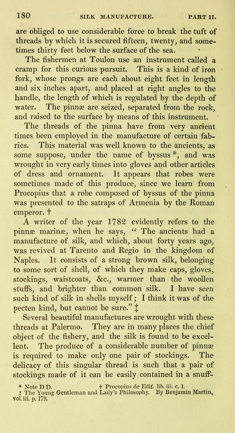 are obliged to use considerable force to break the tuft of threads by which it is secured fifteen; twenty, and some- times thirty feet below the surface of the sea. The fishermen at Toulon use an instrument called a cramp for this curious pursuit. This is a kind of iron fork, whose prongs are each about eight feet in length and six inches apart; and placed at right angles to the handle; the length of which is regulated by the depth of water. The pinnae are seized; separated from the rock; and raised to the surface by means of this instrument. The threads of the pinna have from very ancient times been employed in the manufacture of certain fab- rics. This material was well known to the ancientS; as some suppose; under the name of byssus*; and was wrought in very early times into gloves and other articles of dress and ornament. It appears that robes were sometimes made of this produce; since we learn from Procopius that a robe composed of byssus of the pinna was presented to the satraps of Armenia by the Roman emperor, t A writer of the year 1782 evidently refers to the pinnae marinae; when he says. “ The ancients had a manufacture of silk; and which; about forty years agO; was revived at Tarento and Regio in the kingdom of Naples. It consists of a strong brown silk; belonging to some sort of shell; of which they make caps, gloves; stockings; waistcoats; &c.; warmer than the woollen stuffs; and brighter than common silk. I have seen such kind of silk in shells myself; I think it was of the pecten kind; but cannot be sure.” j Several beautiful manufactures are wrought with these threads at Palermo. They are in many places the chief object of the fishery; and the silk is found to be excel- lent. The produce of a considerable number of pinnae is required to make only one pair of stockings. The delicacy of this singular thread is such that a pair of stockings made of it can be easily contained in a snufF- * Note D D. f Procopius de Edif. lib. iii. c. 1. t The Young Gentleman and Lady’s Philosophy. By Benjamin Martin* vol. iii. p. 179.