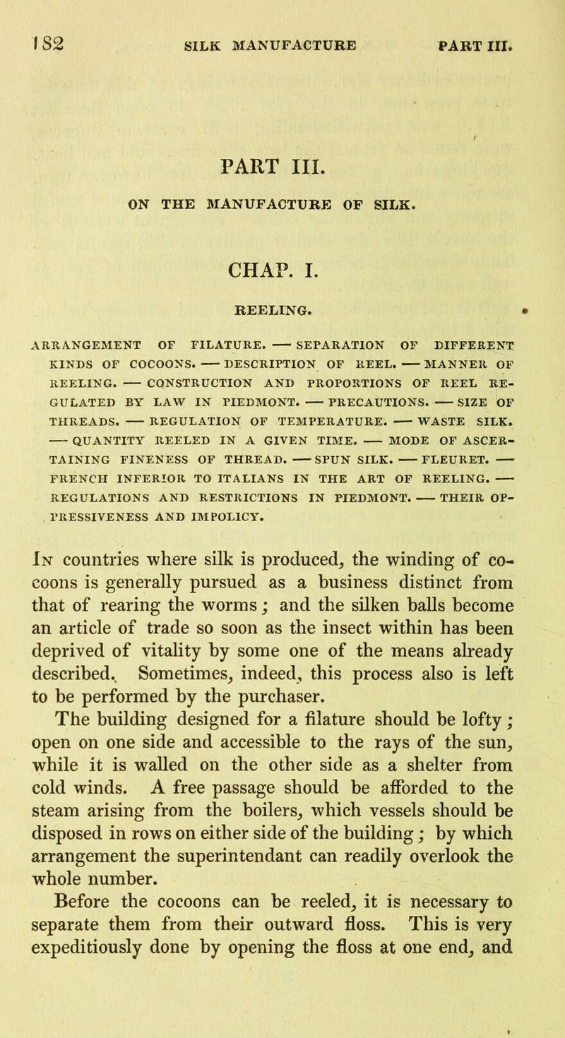 PART III. ON THE MANUFACTURE OF SILK. CHAP. I. REELING. ARRANGEMENT OF FILATURE. SEPARATION OF DIFFERENT KINDS OF COCOONS. DESCRIPTION OF REEL. MANNER OF REELING. CONSTRUCTION AND PROPORTIONS OF REEL RE- GULATED BY LAW IN PIEDMONT. PRECAUTIONS. SIZE OF THREADS. REGULATION OF TEMPERATURE. WASTE SILK. QUANTITY REELED IN A GIVEN TIME. MODE OF ASCER- TAINING FINENESS OF THREAD. SPUN SILK. FLEURET. FRENCH INFERIOR TO ITALIANS IN THE ART OF REELING. REGULATIONS AND RESTRICTIONS IN PIEDMONT. THEIR OP- PRESSIVENESS AND IMPOLICY. In countries where silk is produced, the winding of co- coons is generally pursued as a business distinct from that of rearing the worms; and the silken balls become an article of trade so soon as the insect within has been deprived of vitality by some one of the means already described. Sometimes, indeed, this process also is left to be performed by the purchaser. The building designed for a filature should be lofty; open on one side and accessible to the rays of the sun, while it is walled on the other side as a shelter from cold winds. A free passage should be afforded to the steam arising from the boilers, which vessels should be disposed in rows on either side of the building; by which arrangement the superintendant can readily overlook the whole number. Before the cocoons can be reeled, it is necessary to separate them from their outward floss. This is very expeditiously done by opening the floss at one end, and