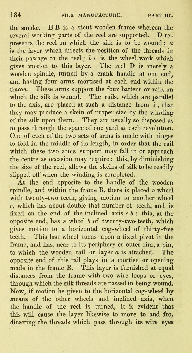 the smoke. B B is a stout wooden frame whereon the several working parts of the reel are supported. D re- presents the reel on which the silk is to be wound; a is the layer which directs the position of the threads in their passage to the reel; b c is the wheel-work which gives motion to this layer. The reel D is merely a wooden spindle, turned by a crank handle at one end, and having four arms mortised at each end within the frame* These arms support the four battens or rails on which the silk is wound. The rails, which are parallel to the axis, are placed at such a distance from it, that they may produce a skein of proper size by the winding of the silk upon them. They are usually so disposed as to pass through the space of one yard at each revolution. One of each of the two sets of arms is made with hinges to fold in the middle of its length, in order that the rail which these two arms support may fall in or approach the centre as occasion may require: this, by diminishing the size of the reel, allows the skeins of silk to be readily slipped off when the winding is completed. At the end opposite to the handle of the wooden spindle, and within the frame B, there is placed a wheel with twenty-two teeth, giving motion to another wheel c, which has about double that number of teeth, and is fixed on the end of the inclined axis cb ; this, at the opposite end, has a wheel b of twenty-two teeth, which gives motion to a horizontal cog-wheel of thirty-five teeth. This last wheel turns upon a fixed pivot in the frame, and has, near to its periphery or outer rim, a pin, to which the wooden rail or layer a is attached. The opposite end of this rail plays in a mortise or opening made in the frame B. This layer is furnished at equal distances from the frame with two wire loops or eyes, through which the silk threads are passed in being wound. Now, if motion he given to the horizontal cog-wheel by means of the other wheels and inclined axis, when the handle of the reel is turned, it is evident that this will cause the layer likewise to move to and fro, directing the threads which pass through its wire eyes