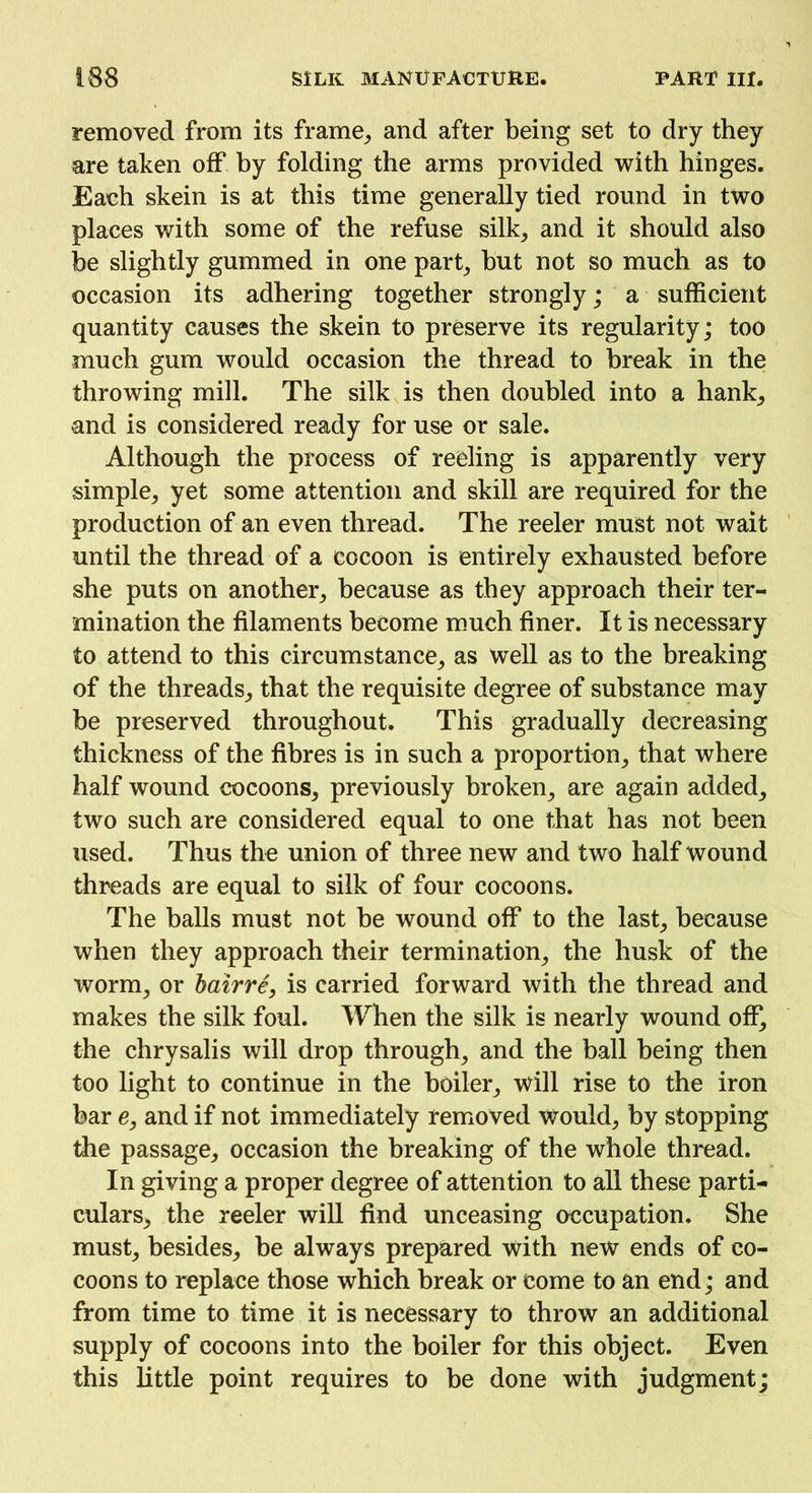 removed from its frame, and after being set to dry they are taken off by folding the arms provided with hinges. Each skein is at this time generally tied round in two places with some of the refuse silk, and it should also be slightly gummed in one part, but not so much as to occasion its adhering together strongly; a sufficient quantity causes the skein to preserve its regularity; too much gum would occasion the thread to break in the throwing mill. The silk is then doubled into a hank, and is considered ready for use or sale. Although the process of reeling is apparently very simple, yet some attention and skill are required for the production of an even thread. The reeler must not wait until the thread of a cocoon is entirely exhausted before she puts on another, because as they approach their ter- mination the filaments become much finer. It is necessary to attend to this circumstance, as well as to the breaking of the threads, that the requisite degree of substance may be preserved throughout. This gradually decreasing thickness of the fibres is in such a proportion, that where half wound cocoons, previously broken, are again added, two such are considered equal to one that has not been used. Thus the union of three new and two half wound threads are equal to silk of four cocoons. The balls must not be wound off to the last, because when they approach their termination, the husk of the worm, or bairre, is carried forward with the thread and makes the silk foul. When the silk is nearly wound off, the chrysalis will drop through, and the ball being then too light to continue in the boiler, will rise to the iron bar e, and if not immediately removed would, by stopping the passage, occasion the breaking of the whole thread. In giving a proper degree of attention to all these parti- culars, the reeler will find unceasing occupation. She must, besides, be always prepared with new ends of co- coons to replace those which break or come to an end; and from time to time it is necessary to throw an additional supply of cocoons into the boiler for this object. Even this little point requires to be done with judgment;