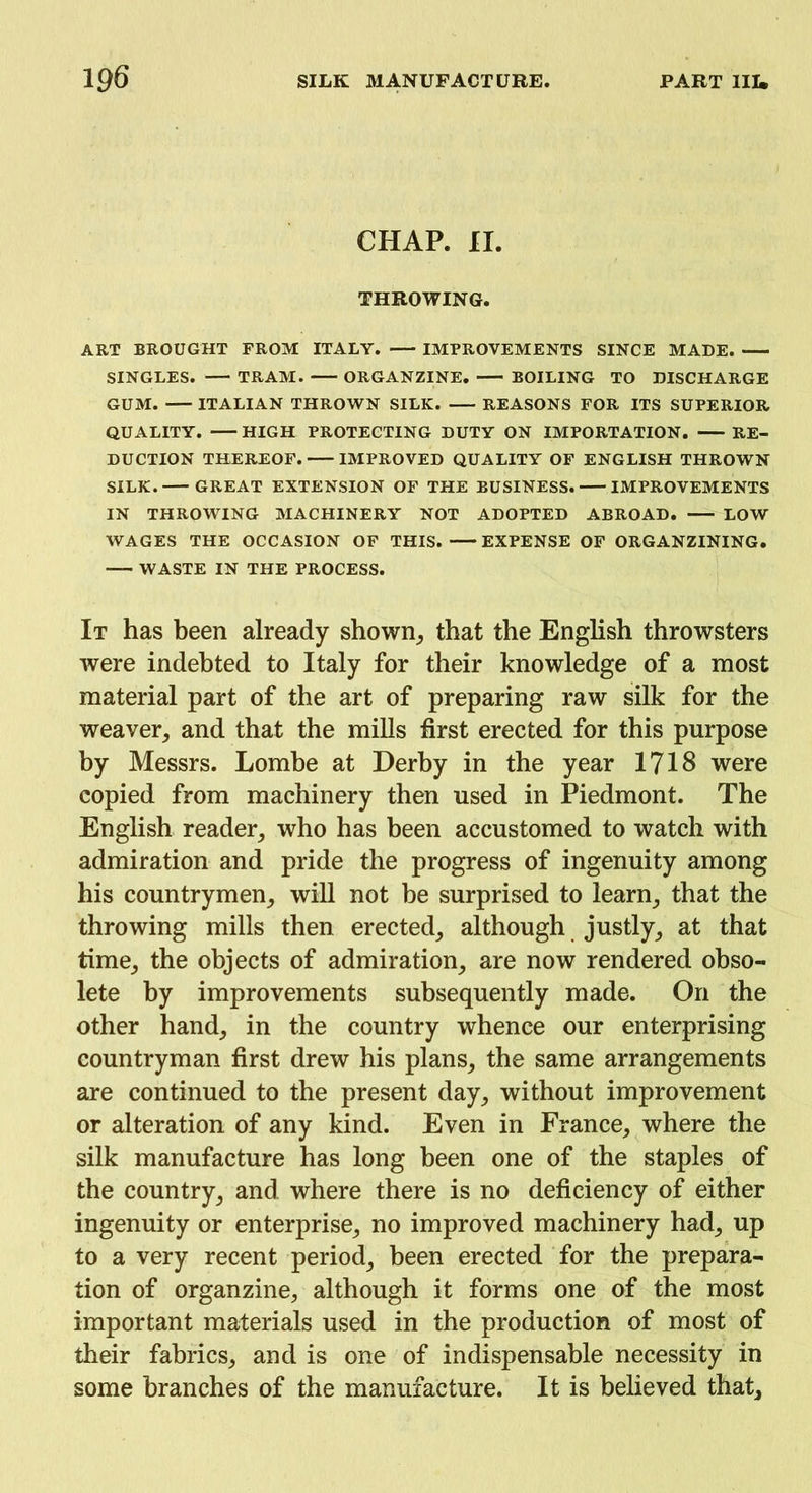 CHAP. II. THROWING. ART BROUGHT FROM ITALY. IMPROVEMENTS SINCE MADE. SINGLES. TRAM. ORGANZINE. BOILING TO DISCHARGE GUM. ITALIAN THROWN SILK. REASONS FOR ITS SUPERIOR QUALITY. HIGH PROTECTING DUTY ON IMPORTATION. RE- DUCTION THEREOF. IMPROVED QUALITY OF ENGLISH THROWN SILK. GREAT EXTENSION OF THE BUSINESS. IMPROVEMENTS IN THROWING MACHINERY NOT ADOPTED ABROAD. LOW WAGES THE OCCASION OF THIS. EXPENSE OF ORGANZINING. WASTE IN THE PROCESS. It has been already shown, that the English throwsters were indebted to Italy for their knowledge of a most material part of the art of preparing raw silk for the weaver, and that the mills first erected for this purpose by Messrs. Lombe at Derby in the year 1718 were copied from machinery then used in Piedmont. The English reader, who has been accustomed to watch with admiration and pride the progress of ingenuity among his countrymen, will not be surprised to learn, that the throwing mills then erected, although justly, at that time, the objects of admiration, are now rendered obso- lete by improvements subsequently made. On the other hand, in the country whence our enterprising countryman first drew his plans, the same arrangements are continued to the present day, without improvement or alteration of any kind. Even in France, where the silk manufacture has long been one of the staples of the country, and where there is no deficiency of either ingenuity or enterprise, no improved machinery had, up to a very recent period, been erected for the prepara- tion of organzine, although it forms one of the most important materials used in the production of most of their fabrics, and is one of indispensable necessity in some branches of the manufacture. It is believed that.