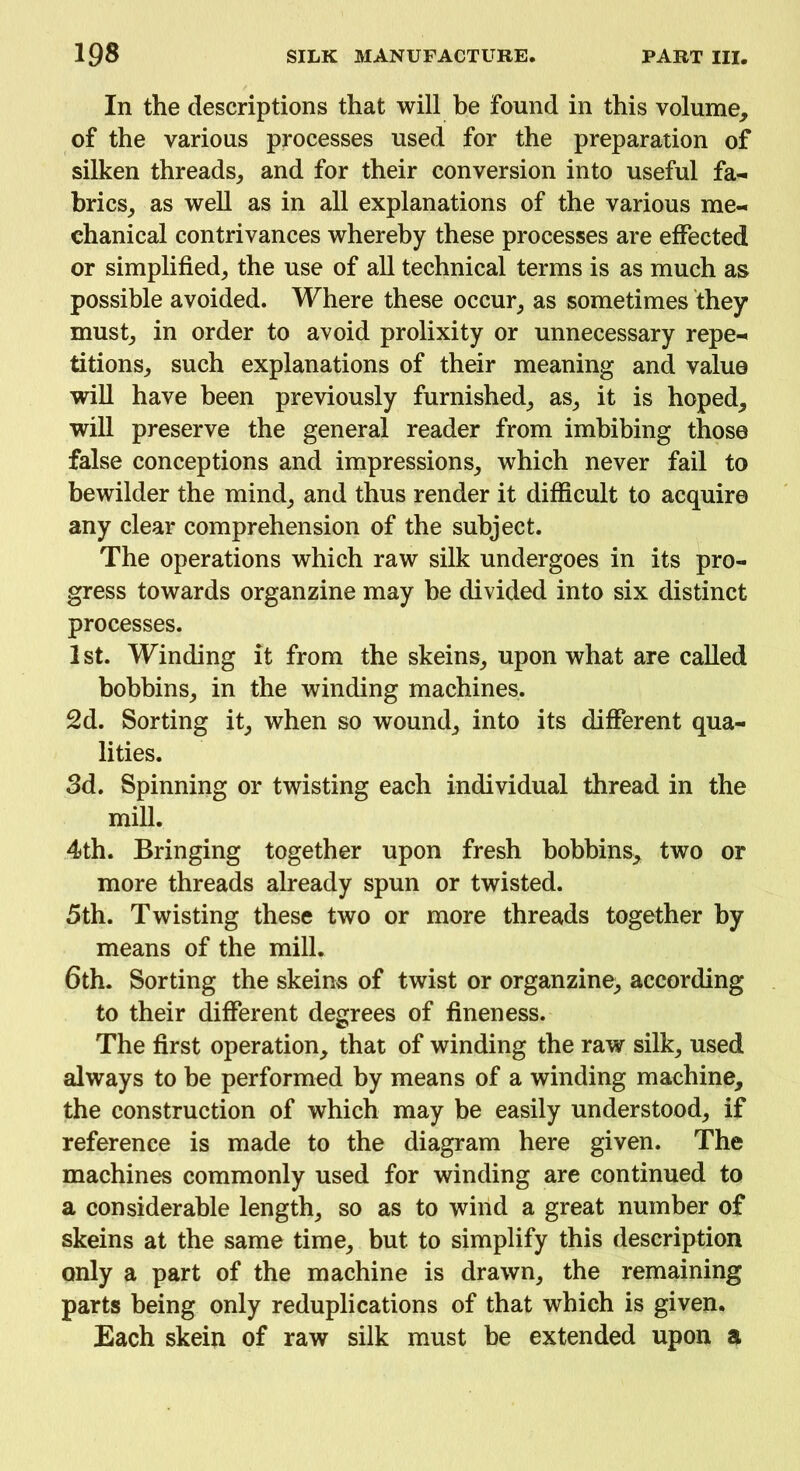 In the descriptions that will be found in this volume, of the various processes used for the preparation of silken threads, and for their conversion into useful fa- brics, as well as in all explanations of the various me- chanical contrivances whereby these processes are effected or simplified, the use of all technical terms is as much as possible avoided. Where these occur, as sometimes they must, in order to avoid prolixity or unnecessary repe- titions, such explanations of their meaning and value will have been previously furnished, as, it is hoped, will preserve the general reader from imbibing those false conceptions and impressions, which never fail to bewilder the mind, and thus render it difficult to acquire any clear comprehension of the subject. The operations which raw silk undergoes in its pro- gress towards organzine may be divided into six distinct processes. 1st. Winding it from the skeins, upon what are called bobbins, in the winding machines. 2d. Sorting it, when so wound, into its different qua- lities. 3d. Spinning or twisting each individual thread in the mill. 4th. Bringing together upon fresh bobbins, two or more threads already spun or twisted. 5th. Twisting these two or more threads together by means of the mill. 6th. Sorting the skeins of twist or organzine, according to their different degrees of fineness. The first operation, that of winding the raw silk, used always to be performed by means of a winding machine, the construction of which may be easily understood, if reference is made to the diagram here given. The machines commonly used for winding are continued to a considerable length, so as to wind a great number of skeins at the same time, but to simplify this description only a part of the machine is drawn, the remaining parts being only reduplications of that which is given. Each skein of raw silk must be extended upon a