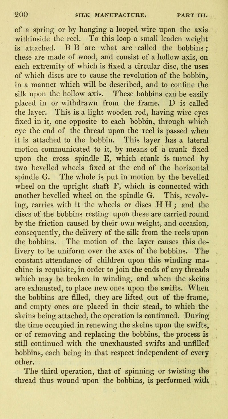 of a spring or by hanging a looped wire upon the axis withinside the reel. To this loop a small leaden weight is attached. B B are what are called the bobbins; these are made of wood, and consist of a hollow axis, on each extremity of which is fixed a circular disc, the uses of which discs are to cause the revolution of the bobbin, in a manner which will be described, and to confine the silk upon the hollow axis. These bobbins can be easily placed in or withdrawn from the frame. D is called the layer. This is a light wooden rod, having wire eyes fixed in it, one opposite to each bobbin, through which eye the end of the thread upon the reel is passed when it is attached to the bobbin. This layer has a lateral motion communicated to it, by means of a crank fixed upon the cross spindle E, which crank is turned by two bevelled wheels fixed at the end of the horizontal spindle G. The whole is put in motion by the bevelled wheel on the upright shaft F, which is connected with another bevelled wheel on the spindle G. This, revolv- ing, carries with it the wheels or discs H H; and the discs of the bobbins resting upon these are carried round by the friction caused by their own weight, and occasion, consequently, the delivery of the silk from the reels upon the bobbins. The motion of the layer causes this de- livery to be uniform over the axes of the bobbins. The constant attendance of children upon this winding ma- chine is requisite, in order to join the ends of any threads which may be broken in winding, and when the skeins are exhausted, to place new ones upon the swifts. When the bobbins are filled, they are lifted out of the frame, and empty ones are placed in their stead, to which the skeins being attached, the operation is continued. During the time occupied in renewing the skeins upon the swifts, or of removing and replacing the bobbins, the process is still continued with the unexhausted swifts and unfilled bobbins, each being in that respect independent of every other. The third operation, that of spinning or twisting the thread thus wound upon the bobbins, is performed with