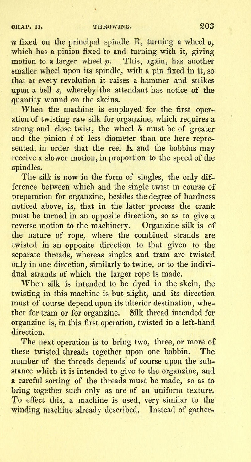 n fixed on the principal spindle R, turning a wheel o, which has a pinion fixed to and turning with it, giving motion to a larger wheel p. This, again, has another smaller wheel upon its spindle, with a pin fixed in it, so that at every revolution it raises a hammer and strikes upon a bell s, whereby the attendant has notice of the quantity wound on the skeins. When the machine is employed for the first oper- ation of twisting raw silk for organzine, which requires a strong and close twist, the wheel h must be of greater and the pinion i of less diameter than are here repre- sented., in order that the reel K and the bobbins may receive a slower motion, in proportion to the speed of the spindles. The silk is now in the form of singles, the only dif- ference between which and the single twist in course of preparation for organzine, besides the degree of hardness noticed above, is, that in the latter process the crank must be turned in an opposite direction, so as to give a reverse motion to the machinery. Organzine silk is of the nature of rope, where the combined strands are twisted in an opposite direction to that given to the separate threads, whereas singles and tram are twisted only in one direction, similarly to twine, or to the indivi- dual strands of which the larger rope is made. When silk is intended to be dyed in the skein, the twisting in this machine is hut slight, and its direction must of course depend upon its ulterior destination, whe- ther for tram or for organzine. Silk thread intended for organzine is, in this first operation, twisted in a left-hand direction. The next operation is to bring two, three, or more of these twisted threads together upon one bobbin. The number of the threads depends of course upon the sub- stance which it is intended to give to the organzine, and a careful sorting of the threads must be made, so as to bring together such only as are of an uniform texture. To effect this, a machine is used, very similar to the winding machine already described. Instead of gather*