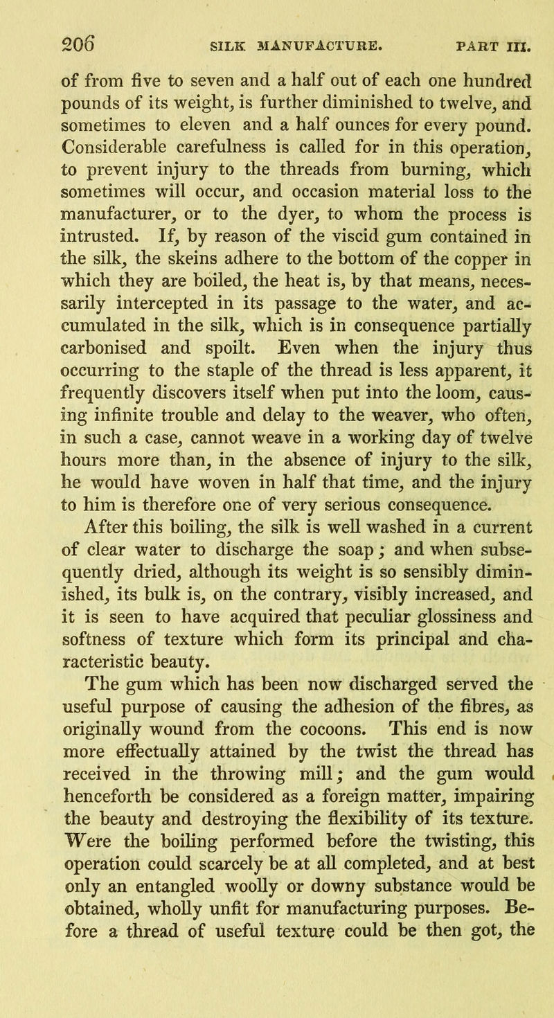 of from five to seven and a half out of each one hundred pounds of its weight, is further diminished to twelve, and sometimes to eleven and a half ounces for every pound. Considerable carefulness is called for in this operation, to prevent injury to the threads from burning, which sometimes will occur, and occasion material loss to the manufacturer, or to the dyer, to whom the process is intrusted. If, by reason of the viscid gum contained in the silk, the skeins adhere to the bottom of the copper in which they are boiled, the heat is, by that means, neces- sarily intercepted in its passage to the water, and ac- cumulated in the silk, which is in consequence partially carbonised and spoilt. Even when the injury thus occurring to the staple of the thread is less apparent, it frequently discovers itself when put into the loom, caus- ing infinite trouble and delay to the weaver, who often, in such a case, cannot weave in a working day of twelve hours more than, in the absence of injury to the silk, he would have woven in half that time, and the injury to him is therefore one of very serious consequence. After this boiling, the silk is well washed in a current of clear water to discharge the soap; and when subse- quently dried, although its weight is so sensibly dimin- ished, its bulk is, on the contrary, visibly increased, and it is seen to have acquired that peculiar glossiness and softness of texture which form its principal and cha- racteristic beauty. The gum which has been now discharged served the useful purpose of causing the adhesion of the fibres^ as originally wound from the cocoons. This end is now more effectually attained by the twist the thread has received in the throwing mill; and the gum would henceforth be considered as a foreign matter, impairing the beauty and destroying the flexibility of its texture. Were the boiling performed before the twisting, this operation could scarcely be at all completed, and at best only an entangled woolly or downy substance would be obtained, wholly unfit for manufacturing purposes. Be- fore a thread of useful texture could be then got, the