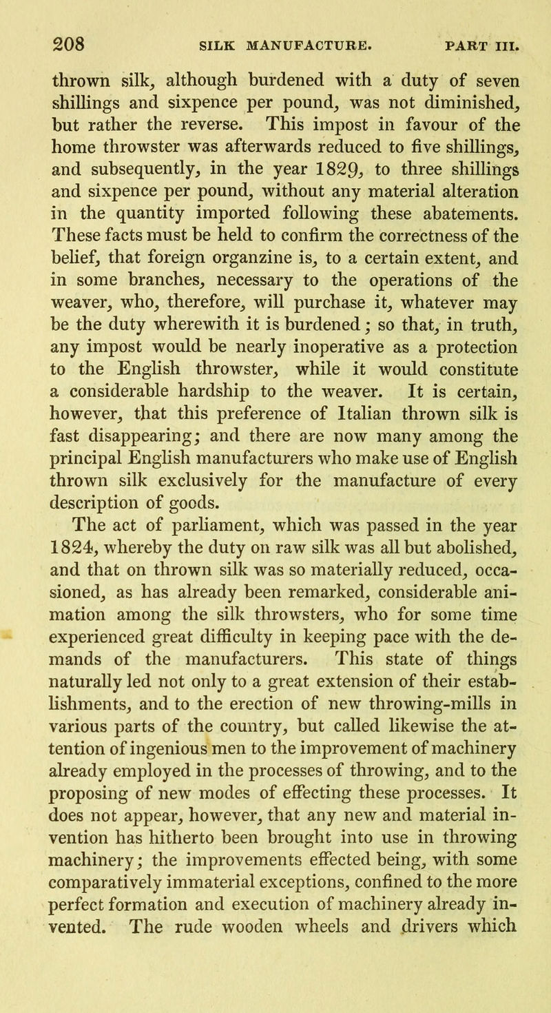 thrown silk, although burdened with a duty of seven shillings and sixpence per pound, was not diminished, but rather the reverse. This impost in favour of the home throwster was afterwards reduced to five shillings, and subsequently, in the year 1829:, to three shillings and sixpence per pound, without any material alteration in the quantity imported following these abatements. These facts must be held to confirm the correctness of the belief, that foreign organzine is, to a certain extent, and in some branches, necessary to the operations of the weaver, who, therefore, will purchase it, whatever may be the duty wherewith it is burdened; so that, in truth, any impost would be nearly inoperative as a protection to the English throwster, while it would constitute a considerable hardship to the weaver. It is certain, however, that this preference of Italian thrown silk is fast disappearing; and there are now many among the principal English manufacturers who make use of English thrown silk exclusively for the manufacture of every description of goods. The act of parliament, which was passed in the year 1824, whereby the duty on raw silk was all but abolished, and that on thrown silk was so materially reduced, occa- sioned, as has already been remarked, considerable ani- mation among the silk throwsters, who for some time experienced great difficulty in keeping pace with the de- mands of the manufacturers. This state of things naturally led not only to a great extension of their estab- lishments, and to the erection of new throwing-mills in various parts of the country, but called likewise the at- tention of ingenious men to the improvement of machinery already employed in the processes of throwing, and to the proposing of new modes of effecting these processes. It does not appear, however, that any new and material in- vention has hitherto been brought into use in throwing machinery; the improvements effected being, with some comparatively immaterial exceptions, confined to the more perfect formation and execution of machinery already in- vented. The rude wooden wheels and drivers which