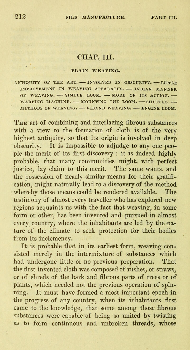 CHAP. III. PLAIN WEAVING. ANTIQUITY OF THE ART. INVOLVED IN OBSCURITY. LITTLE IMPROVEMENT IN WEAVING APPARATUS. INDIAN MANNER OF WEAVING. SIMPLE LOOM. MODE OF ITS ACTION. WARPING MACHINE. MOUNTING THE LOOM. SHUTTLE. METHODS OF WEAVING. RIBAND WEAVING. ENGINE LOOM. The art of combining and interlacing fibrous substances with a view to the formation of cloth is of the very- highest antiquity, so that its origin is involved in deep obscurity. It is impossible to adjudge to any one peo- ple the merit of its first discovery : it is indeed highly probable, that many communities might, with perfect justice, lay claim to this merit. The same wants, and the possession of nearly similar means for their gratifi- cation, might naturally lead to a discovery of the method whereby those means could be rendered available. The testimony of almost every traveller who has explored new regions acquaints us with the fact that weaving, in some form or other, has been invented and pursued in almost every country, where the inhabitants are led by the na- ture of the climate to seek protection for their bodies from its inclemency; It is probable that in its earliest form, weaving con- sisted merely in the intermixture of substances which had undergone little or no previous preparation. That the first invented cloth was composed of rushes, or straws, or of shreds of the bark and fibrous parts of trees or of plants, which needed not the previous operation of spin- ning. It must have formed a most important epoch in the progress of any country, when its inhabitants first came to the knowledge, that some among those fibrous substances were capable of being so united by twisting as to form continuous and unbroken threads, whose