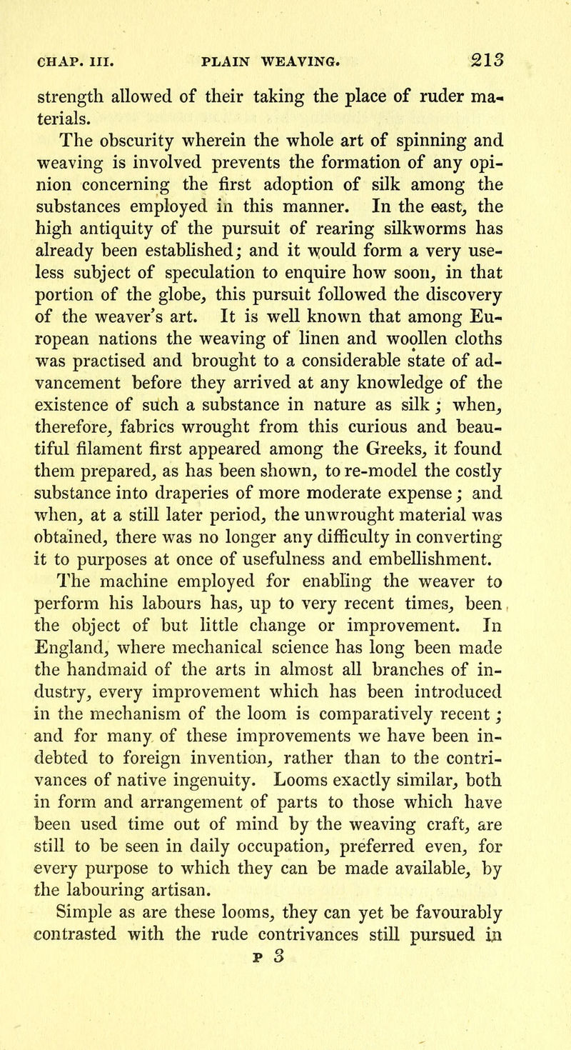 strength allowed of their taking the place of ruder ma- terials. The obscurity wherein the whole art of spinning and weaving is involved prevents the formation of any opi- nion concerning the first adoption of silk among the substances employed in this manner. In the east, the high antiquity of the pursuit of rearing silkworms has already been established; and it \yould form a very use- less subject of speculation to enquire how soon, in that portion of the globe, this pursuit followed the discovery of the weaver's art. It is well known that among Eu- ropean nations the weaving of linen and woollen cloths was practised and brought to a considerable state of ad- vancement before they arrived at any knowledge of the existence of such a substance in nature as silk; when, therefore, fabrics wrought from this curious and beau- tiful filament first appeared among the Greeks, it found them prepared, as has been shown, to re-model the costly substance into draperies of more moderate expense; and when, at a still later period, the unwrought material was obtained, there was no longer any difficulty in converting it to purposes at once of usefulness and embellishment. The machine employed for enabling the weaver to perform his labours has, up to very recent times, been. the object of but little change or improvement. In England, where mechanical science has long been made the handmaid of the arts in almost all branches of in- dustry, every improvement which has been introduced in the mechanism of the loom is comparatively recent; and for many of these improvements we have been in- debted to foreign invention, rather than to the contri- vances of native ingenuity. Looms exactly similar, both in form and arrangement of parts to those which have been used time out of mind by the weaving craft, are still to be seen in daily occupation, preferred even, for every purpose to which they can be made available, by the labouring artisan. Simple as are these looms, they can yet be favourably contrasted with the rude contrivances still pursued in p 3