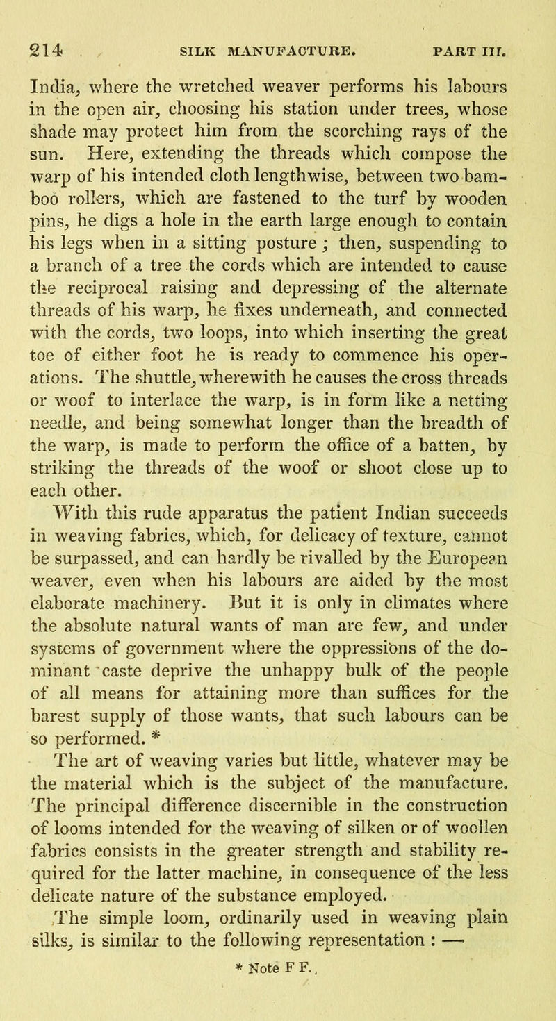 India^ where the wretched weaver performs his labours in the open air, choosing his station under trees, whose shade may protect him from the scorching rays of the sun. Here, extending the threads which compose the warp of his intended cloth lengthwise, between two bam- boo rollers, which are fastened to the turf by wooden pins, he digs a hole in the earth large enough to contain his legs when in a sitting posture; then, suspending to a branch of a tree the cords which are intended to cause the reciprocal raising and depressing of the alternate threads of his warp, he fixes underneath, and connected with the cords, two loops, into which inserting the great toe of either foot he is ready to commence his oper- ations. The shuttle, wherewith he causes the cross threads or woof to interlace the warp, is in form like a netting needle, and being somewhat longer than the breadth of the warp, is made to perform the office of a batten, by striking the threads of the woof or shoot close up to each other. With this rude apparatus the patient Indian succeeds in weaving fabrics, which, for delicacy of texture, cannot be surpassed, and can hardly be rivalled by the European weaver, even when his labours are aided by the most elaborate machinery. But it is only in climates where the absolute natural wants of man are few, and under systems of government where the oppressions of the do- minant'caste deprive the unhappy bulk of the people of all means for attaining more than suffices for the barest supply of those wants, that such labours can be so performed. * The art of weaving varies but little, whatever may be the material which is the subject of the manufacture. The principal difference discernible in the construction of looms intended for the weaving of silken or of woollen fabrics consists in the greater strength and stability re- quired for the latter machine, in consequence of the less delicate nature of the substance employed. The simple loom, ordinarily used in weaving plain silks, is similar to the following representation : — * Note F F. 4