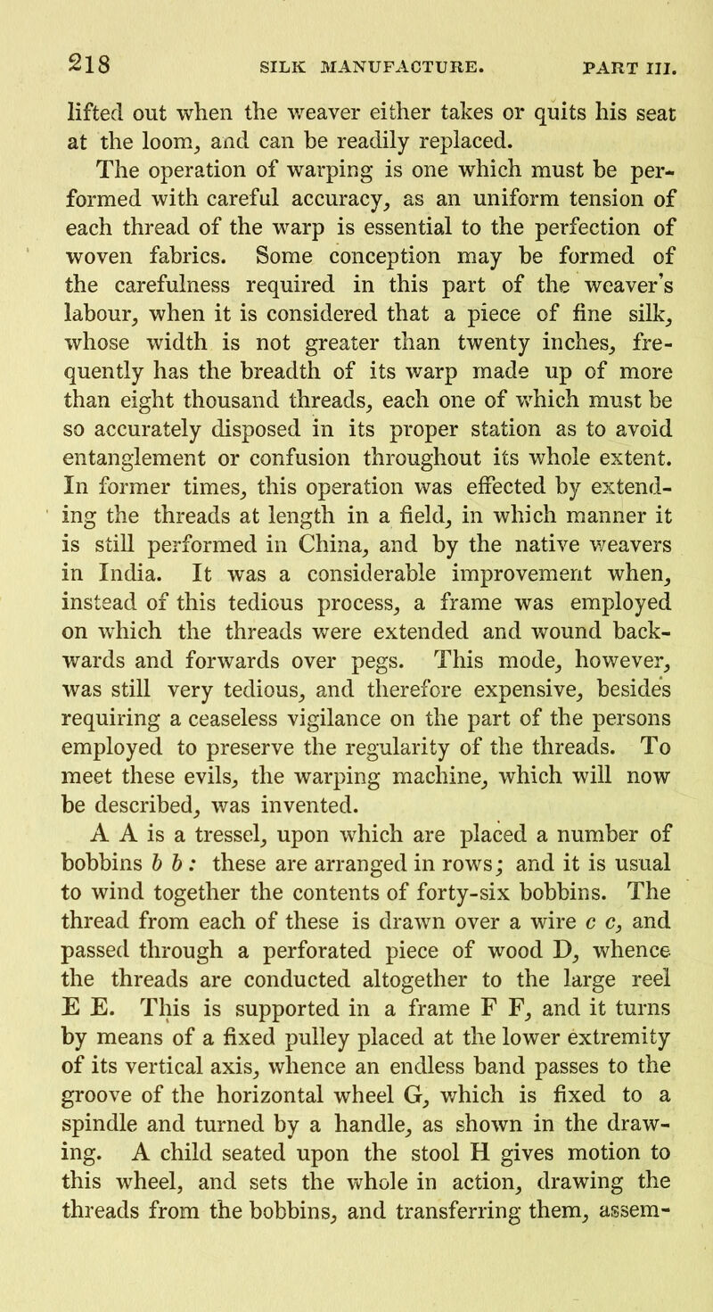 lifted out when the weaver either takes or quits his seat at the loom, and can be readily replaced. The operation of warping is one which must be per- formed with careful accuracy, as an uniform tension of each thread of the warp is essential to the perfection of woven fabrics. Some conception may be formed of the carefulness required in this part of the weaver’s labour, when it is considered that a piece of fine silk, whose width is not greater than twenty inches, fre- quently has the breadth of its warp made up of more than eight thousand threads, each one of which must be so accurately disposed in its proper station as to avoid entanglement or confusion throughout its whole extent. In former times, this operation was effected by extend- ing the threads at length in a field, in which manner it is still performed in China, and by the native weavers in India. It was a considerable improvement when, instead of this tedious process, a frame was employed on which the threads were extended and wound back- wards and forwards over pegs. This mode, however, was still very tedious, and therefore expensive, besides requiring a ceaseless vigilance on the part of the persons employed to preserve the regularity of the threads. To meet these evils, the warping machine, which will now be described, was invented. A A is a tressel, upon which are placed a number of bobbins b b: these are arranged in rows; and it is usual to wind together the contents of forty-six bobbins. The thread from each of these is drawn over a wire c c, and passed through a perforated piece of wood D, whence the threads are conducted altogether to the large reel E E. This is supported in a frame F F, and it turns by means of a fixed pulley placed at the lower extremity of its vertical axis, whence an endless band passes to the groove of the horizontal wheel G, which is fixed to a spindle and turned by a handle, as shown in the draw- ing. A child seated upon the stool H gives motion to this wheel, and sets the whole in action, drawing the threads from the bobbins, and transferring them, assem-