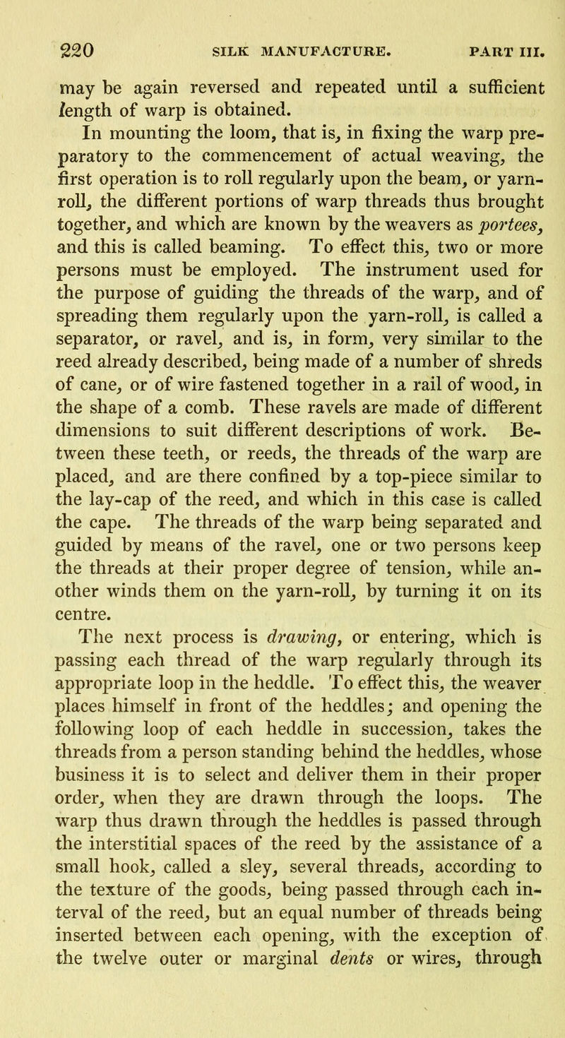 may be again reversed and repeated until a sufficient length of warp is obtained. In mounting the loom, that is, in fixing the warp pre- paratory to the commencement of actual weaving, the first operation is to roll regularly upon the beam, or yarn- roll, the different portions of warp threads thus brought together, and which are known by the weavers as portees, and this is called beaming. To effect this, two or more persons must be employed. The instrument used for the purpose of guiding the threads of the warp, and of spreading them regularly upon the yarn-roll, is called a separator, or ravel, and is, in form, very similar to the reed already described, being made of a number of shreds of cane, or of wire fastened together in a rail of wood, in the shape of a comb. These ravels are made of different dimensions to suit different descriptions of work. Be- tween these teeth, or reeds, the threads of the warp are placed, and are there confined by a top-piece similar to the lay-cap of the reed, and which in this case is called the cape. The threads of the warp being separated and guided by means of the ravel, one or two persons keep the threads at their proper degree of tension, while an- other winds them on the yarn-roll, by turning it on its centre. The next process is drawing, or entering, which is passing each thread of the warp regularly through its appropriate loop in the heddle. To effect this, the weaver places himself in front of the heddles; and opening the following loop of each heddle in succession, takes the threads from a person standing behind the heddles, whose business it is to select and deliver them in their proper order, when they are drawn through the loops. The warp thus drawn through the heddles is passed through the interstitial spaces of the reed by the assistance of a small hook, called a sley, several threads, according to the texture of the goods, being passed through each in- terval of the reed, but an equal number of threads being- inserted between each opening, with the exception of the twelve outer or marginal dents or wires, through