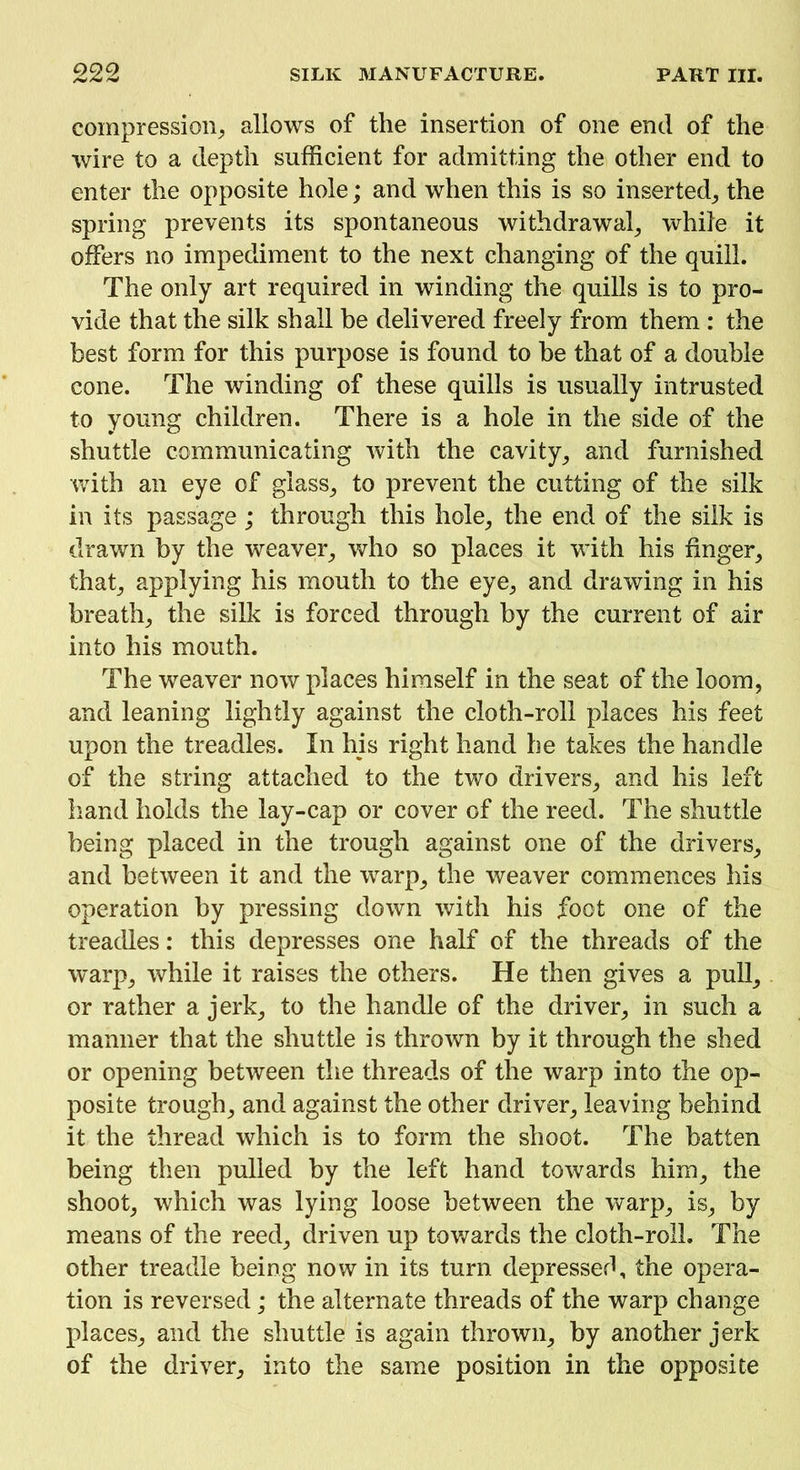 compression, allows of the insertion of one end of the wire to a depth sufficient for admitting the other end to enter the opposite hole; and when this is so inserted, the spring prevents its spontaneous withdrawal, while it offers no impediment to the next changing of the quill. The only art required in winding the quills is to pro- vide that the silk shall be delivered freely from them : the best form for this purpose is found to be that of a double cone. The winding of these quills is usually intrusted to young children. There is a hole in the side of the shuttle communicating with the cavity, and furnished with an eye of glass, to prevent the cutting of the silk in its passage; through this hole, the end of the silk is drawn by the weaver, who so places it with his finger, that, applying his mouth to the eye, and drawing in his breath, the silk is forced through by the current of air into his mouth. The weaver now places himself in the seat of the loom, and leaning lightly against the cloth-roll places his feet upon the treadles. In his right hand he takes the handle of the string attached to the two drivers, and his left hand holds the lay-cap or cover of the reed. The shuttle being placed in the trough against one of the drivers, and between it and the warp, the weaver commences his operation by pressing down with his foot one of the treadles: this depresses one half of the threads of the warp, while it raises the others. He then gives a pull, or rather a jerk, to the handle of the driver, in such a manner that the shuttle is thrown by it through the shed or opening between the threads of the warp into the op- posite trough, and against the other driver, leaving behind it the thread which is to form the shoot. The batten being then pulled by the left hand towards him, the shoot, which was lying loose between the warp, is, by means of the reed, driven up towards the cloth-roll. The other treadle being now in its turn depressed, the opera- tion is reversed; the alternate threads of the warp change places, and the shuttle is again thrown, by another jerk of the driver, into the same position in the opposite