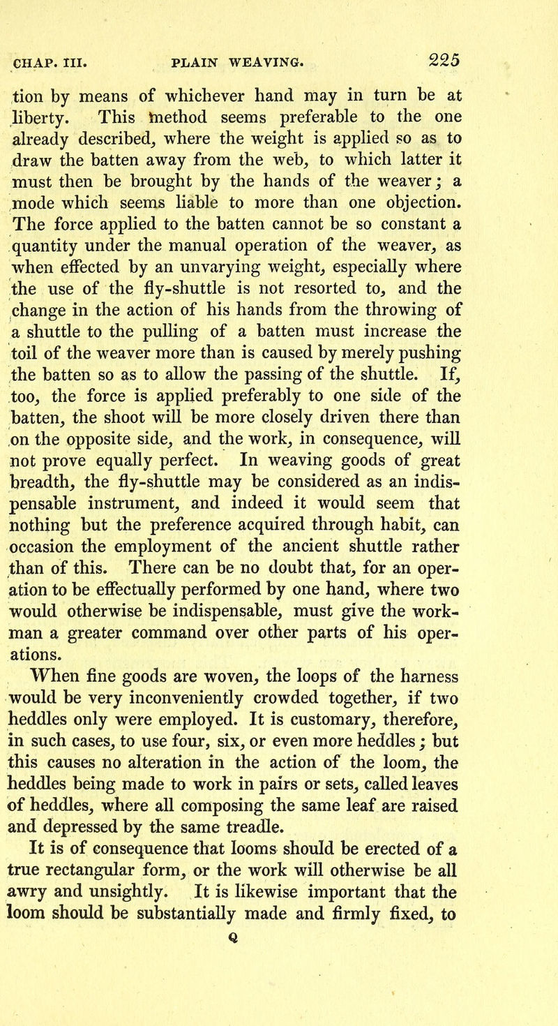 tion by means of whichever hand may in turn be at liberty. This tnethod seems preferable to the one already described, where the weight is applied so as to draw the batten away from the web, to which latter it must then be brought by the hands of the weaver; a mode which seems liable to more than one objection. The force applied to the batten cannot be so constant a quantity under the manual operation of the weaver, as when effected by an unvarying weight, especially where the use of the fly-shuttle is not resorted to, and the change in the action of his hands from the throwing of a shuttle to the pulling of a batten must increase the toil of the weaver more than is caused by merely pushing the batten so as to allow the passing of the shuttle. If, too, the force is applied preferably to one side of the batten, the shoot will be more closely driven there than on the opposite side, and the work, in consequence, will not prove equally perfect. In weaving goods of great breadth, the fly-shuttle may be considered as an indis- pensable instrument, and indeed it would seem that nothing but the preference acquired through habit, can occasion the employment of the ancient shuttle rather than of this. There can be no doubt that, for an oper- ation to be effectually performed by one hand, where two would otherwise be indispensable, must give the work- man a greater command over other parts of his oper- ations. When fine goods are woven, the loops of the harness would be very inconveniently crowded together, if two heddles only were employed. It is customary, therefore, in such cases, to use four, six, or even more heddles ; but this causes no alteration in the action of the loom, the heddles being made to work in pairs or sets, called leaves of heddles, where all composing the same leaf are raised and depressed by the same treadle. It is of consequence that looms should be erected of a true rectangular form, or the work will otherwise be all awry and unsightly. It is likewise important that the loom should be substantially made and firmly fixed, to