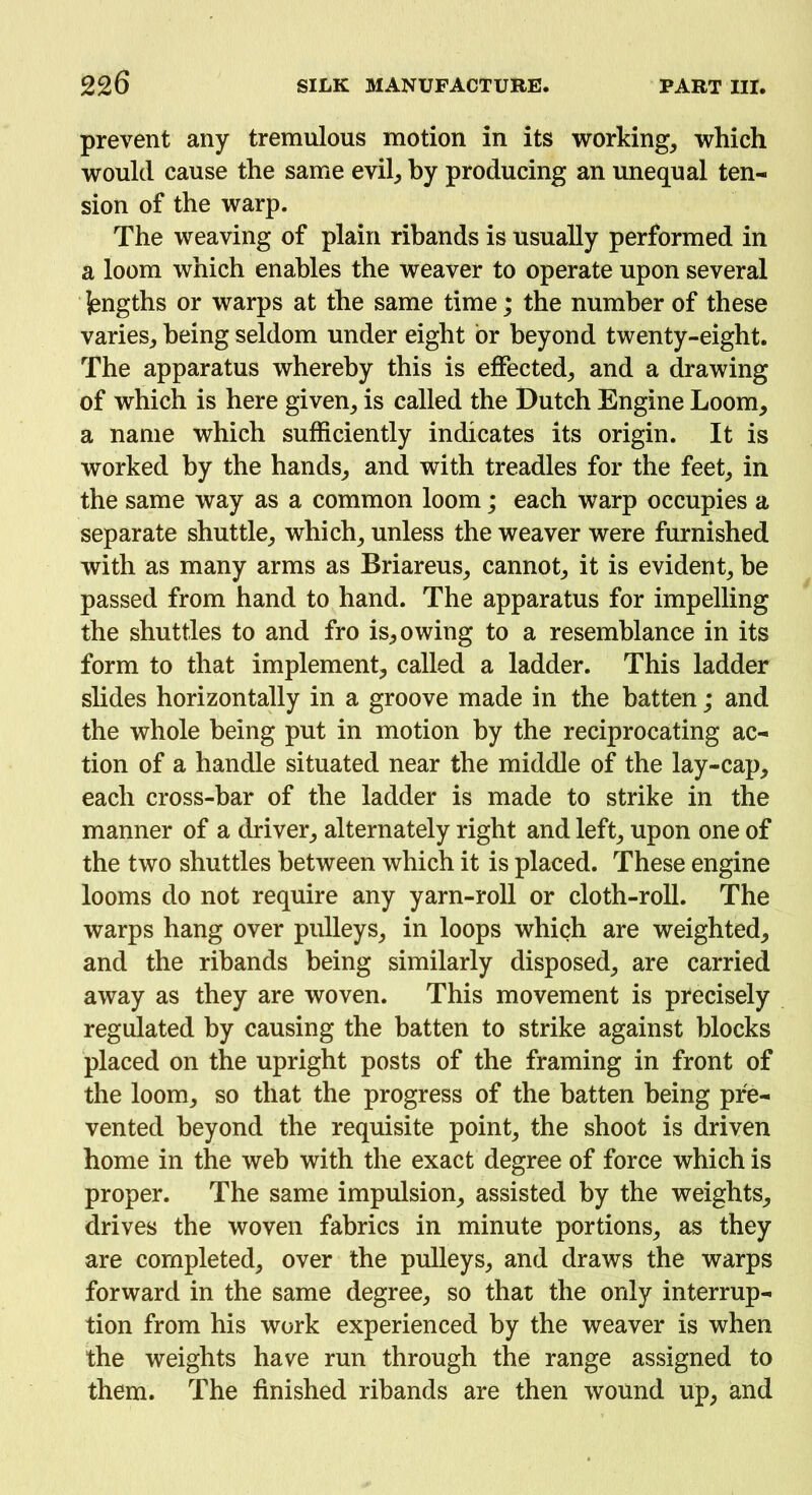 prevent any tremulous motion in its working, which would cause the same evil, by producing an unequal ten- sion of the warp. The weaving of plain ribands is usually performed in a loom which enables the weaver to operate upon several jengths or warps at the same time; the number of these varies, being seldom under eight or beyond twenty-eight. The apparatus whereby this is effected, and a drawing of which is here given, is called the Dutch Engine Loom, a name which sufficiently indicates its origin. It is worked by the hands, and with treadles for the feet, in the same way as a common loom; each warp occupies a separate shuttle, which, unless the weaver were furnished with as many arms as Briareus, cannot, it is evident, be passed from hand to hand. The apparatus for impelling the shuttles to and fro is, owing to a resemblance in its form to that implement, called a ladder. This ladder slides horizontally in a groove made in the batten; and the whole being put in motion by the reciprocating ac- tion of a handle situated near the middle of the lay-cap, each cross-bar of the ladder is made to strike in the manner of a driver, alternately right and left, upon one of the two shuttles between which it is placed. These engine looms do not require any yarn-roll or cloth-roll. The warps hang over pulleys, in loops which are weighted, and the ribands being similarly disposed, are carried away as they are woven. This movement is precisely regulated by causing the batten to strike against blocks placed on the upright posts of the framing in front of the loom, so that the progress of the batten being pre- vented beyond the requisite point, the shoot is driven home in the web with the exact degree of force which is proper. The same impulsion, assisted by the weights, drives the woven fabrics in minute portions, as they are completed, over the pulleys, and draws the warps forward in the same degree, so that the only interrup- tion from his work experienced by the weaver is when the weights have run through the range assigned to them. The finished ribands are then wound up, and