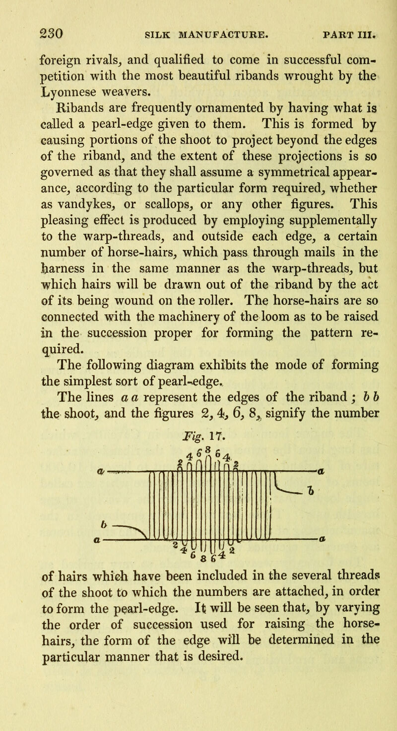 foreign rivals, and qualified to come in successful com- petition with the most beautiful ribands wrought by the Lyonnese weavers. Ribands are frequently ornamented by having what is called a pearl-edge given to them. This is formed by causing portions of the shoot to project beyond the edges of the riband, and the extent of these projections is so governed as that they shall assume a symmetrical appear- ance, according to the particular form required, whether as Vandykes, or scallops, or any other figures. This pleasing effect is produced by employing supplementally to the warp-threads, and outside each edge, a certain number of horse-hairs, which pass through mails in the harness in the same manner as the w7arp-threads, but which hairs will be drawn out of the riband by the act of its being wound on the roller. The horse-hairs are so connected with the machinery of the loom as to be raised in the succession proper for forming the pattern re- quired. The following diagram exhibits the mode of forming the simplest sort of pearl-edge.. The lines a a represent the edges of the riband ; bb the shoot, and the figures 2, 4., 6, 8, signify the number Fig. 17. of hairs which have been included in the several threads of the shoot to which the numbers are attached, in order to form the pearl-edge. It will be seen that, by varying the order of succession used for raising the horse- hairs, the form of the edge will be determined in the particular manner that is desired.