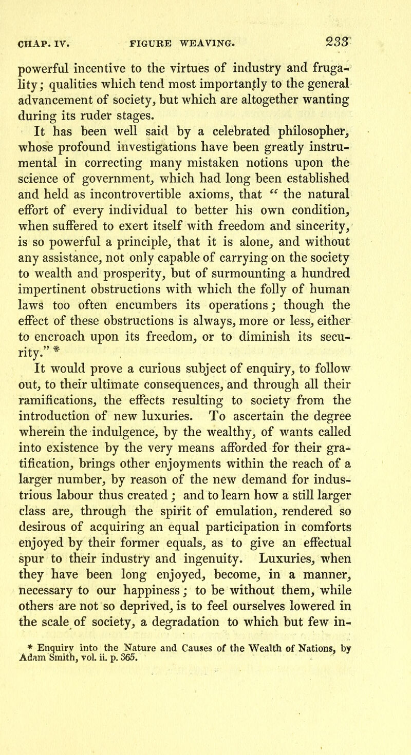 powerful incentive to the virtues of industry and fruga- lity; qualities which tend most importantly to the general advancement of society, but which are altogether wanting during its ruder stages. It has been well said by a celebrated philosopher, whose profound investigations have been greatly instru- mental in correcting many mistaken notions upon the science of government, which had long been established and held as incontrovertible axioms, that “ the natural effort of every individual to better his own condition, when suffered to exert itself with freedom and sincerity, is so powerful a principle, that it is alone, and without any assistance, not only capable of carrying on the society to wealth and prosperity, but of surmounting a hundred impertinent obstructions with which the folly of human laws too often encumbers its operations; though the effect of these obstructions is always, more or less, either to encroach upon its freedom, or to diminish its secu- rity.” * It would prove a curious subject of enquiry, to follow out, to their ultimate consequences, and through all their ramifications, the effects resulting to society from the introduction of new luxuries. To ascertain the degree wherein the indulgence, by the wealthy, of wants called into existence by the very means afforded for their gra- tification, brings other enjoyments within the reach of a larger number, by reason of the new demand for indus- trious labour thus created; and to learn how a still larger class are, through the spirit of emulation, rendered so desirous of acquiring an equal participation in comforts enjoyed by their former equals, as to give an effectual spur to their industry and ingenuity. Luxuries, when they have been long enjoyed, become, in a manner, necessary to our happiness; to he without them, while others are not so deprived, is to feel ourselves lowered in the scale of society, a degradation to which but few in- * Enquiry into the Nature and Causes of the Wealth of Nations, by Adam Smith, vol. ii. p. 365.