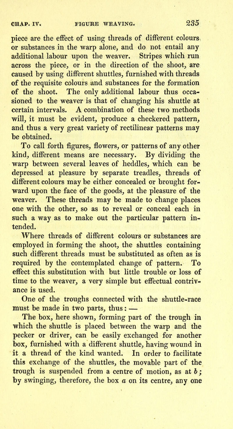 piece are the effect of using threads of different colours or substances in the warp alone, and do not entail any additional labour upon the weaver. Stripes which run across the piece, or in the direction of the shoot, are caused by using different shuttles, furnished with threads of the requisite colours and substances for the formation of the shoot. The only additional labour thus occa- sioned to the weaver is that of changing his shuttle at certain intervals. A combination of these two methods will, it must he evident, produce a checkered pattern, and thus a very great variety of rectilinear patterns may be obtained. To call forth figures, flowers, or patterns of any other kind, different means are necessary. By dividing the warp between several leaves of heddles, which can be depressed at pleasure by separate treadles, threads of different colours may he either concealed or brought for- ward upon the face of the goods, at the pleasure of the weaver. These threads may be made to change places one with the other, so as to reveal or conceal each in such a way as to make out the particular pattern in- tended. Where threads of different colours or substances are employed in forming the shoot, the shuttles containing such different threads must be substituted as often as is required by the contemplated change of pattern. To effect this substitution with but little trouble or loss of time to the weaver, a very simple but effectual contriv- ance is used. One of the troughs connected with the shuttle-race must be made in two parts, thus: — The box, here shown, forming part of the trough in which the shuttle is placed between the warp and the pecker or driver, can be easily exchanged for another box, furnished with a different shuttle, having wound in it a thread of the kind wanted. In order to facilitate this exchange of the shuttles, the movable part of the trough is suspended from a centre of motion, as at b; by swinging, therefore, the box a on its centre, any one