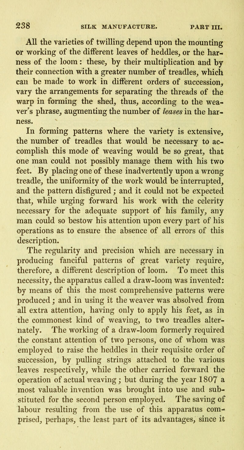 All the varieties of twilling depend upon the mounting or working of the different leaves of heddles, or the har- ness of the loom: these, by their multiplication and by their connection with a greater number of treadles, which can be made to work in different orders of succession, vary the arrangements for separating the threads of the warp in forming the shed, thus, according to the wea- ver's phrase, augmenting the number of leases in the har- ness. In forming patterns where the variety is extensive, the number of treadles that would be necessary to ac- complish this mode of weaving would be so great, that one man could not possibly manage them with his two feet. By placing one of these inadvertently upon a wrong treadle, the uniformity of the work would be interrupted, and the pattern disfigured; and it could not be expected that, while urging forward his work with the celerity necessary for the adequate support of his family, any man could so bestow his attention upon every part of his operations as to ensure the absence of all errors of this description. The regularity and precision which are necessary in producing fanciful patterns of great variety require, therefore, a different description of loom. To meet this necessity, the apparatus called a draw-loom was invented: by means of this the most comprehensive patterns were produced; and in using it the weaver was absolved from all extra attention, having only to apply his feet, as in the commonest kind of weaving, to two treadles alter- nately. The working of a draw-loom formerly required the constant attention of two persons, one of whom was employed to raise the heddles in their requisite order of succession, by pulling strings attached to the various leaves respectively, while the other carried forward the operation of actual weaving; but during the year 1807 a most valuable invention was brought into use and sub- stituted for the second person employed. The saving of labour resulting from the use of this apparatus com- prised, perhaps, the least part of its advantages, since it