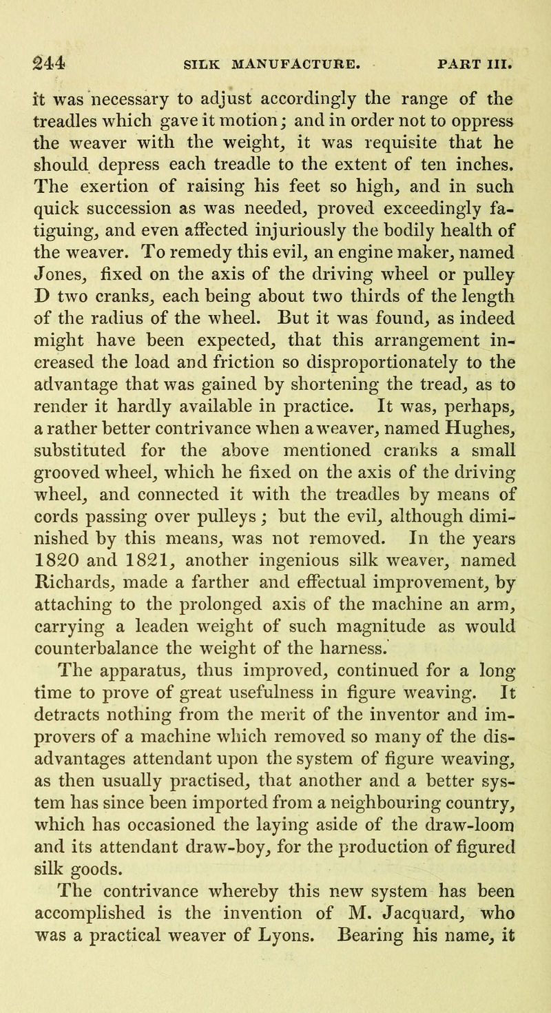 it was necessary to adjust accordingly the range of the treadles which gave it motion; and in order not to oppress the weaver with the weight, it was requisite that he should depress each treadle to the extent of ten inches. The exertion of raising his feet so high,, and in such quick succession as was needed, proved exceedingly fa- tiguing, and even affected injuriously the bodily health of the weaver. To remedy this evil, an engine maker, named Jones, fixed on the axis of the driving wheel or pulley D two cranks, each being about two thirds of the length of the radius of the wheel. But it was found, as indeed might have been expected, that this arrangement in- creased the load and friction so disproportionately to the advantage that was gained by shortening the tread, as to render it hardly available in practice. It was, perhaps, a rather better contrivance when a weaver, named Hughes, substituted for the above mentioned cranks a small grooved wheel, which he fixed on the axis of the driving wheel, and connected it with the treadles by means of cords passing over pulleys; but the evil, although dimi- nished by this means, was not removed. In the years 1820 and 1821, another ingenious silk weaver, named Richards, made a farther and effectual improvement, by attaching to the prolonged axis of the machine an arm, carrying a leaden weight of such magnitude as would counterbalance the weight of the harness. The apparatus, thus improved, continued for a long time to prove of great usefulness in figure weaving. It detracts nothing from the merit of the inventor and im- provers of a machine which removed so many of the dis- advantages attendant upon the system of figure weaving, as then usually practised, that another and a better sys- tem has since been imported from a neighbouring country, which has occasioned the laying aside of the draw-loom and its attendant draw-boy, for the production of figured silk goods. The contrivance whereby this new system has been accomplished is the invention of M. Jacquard, who was a practical weaver of Lyons. Bearing his name, it