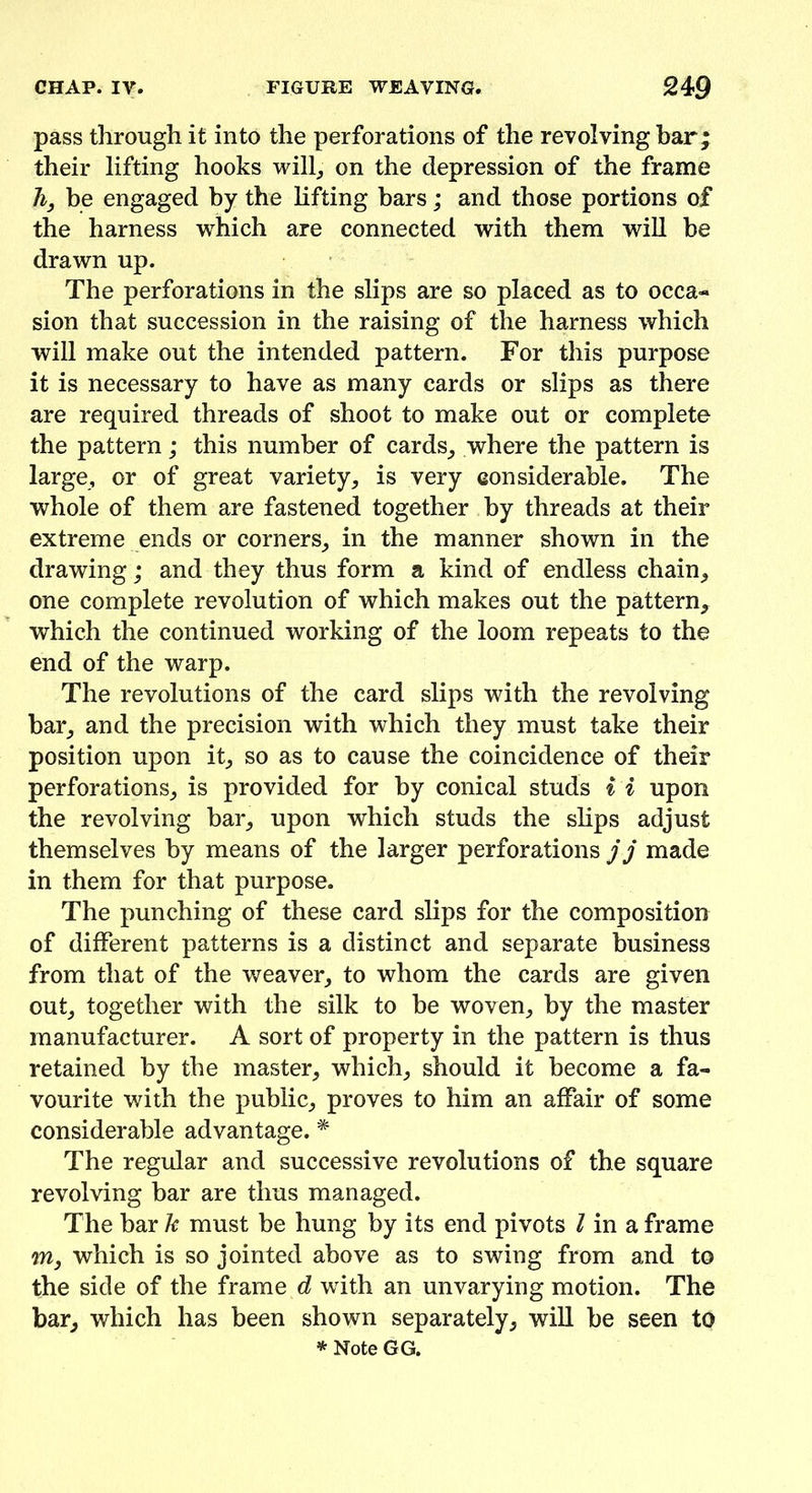 pass through it into the perforations of the revolving bar; their lifting hooks will, on the depression of the frame li, be engaged by the lifting bars; and those portions of the harness which are connected with them will be drawn up. The perforations in the slips are so placed as to occa- sion that succession in the raising of the harness which will make out the intended pattern. For this purpose it is necessary to have as many cards or slips as there are required threads of shoot to make out or complete the pattern; this number of cards, where the pattern is large, or of great variety, is very considerable. The whole of them are fastened together by threads at their extreme ends or corners, in the manner shown in the drawing; and they thus form a kind of endless chain, one complete revolution of which makes out the pattern, which the continued working of the loom repeats to the end of the warp. The revolutions of the card slips with the revolving bar, and the precision with which they must take their position upon it, so as to cause the coincidence of their perforations, is provided for by conical studs i i upon the revolving bar, upon which studs the slips adjust themselves by means of the larger perforations j j made in them for that purpose. The punching of these card slips for the composition of different patterns is a distinct and separate business from that of the weaver, to whom the cards are given out, together with the silk to be woven, by the master manufacturer. A sort of property in the pattern is thus retained by the master, which, should it become a fa- vourite with the public, proves to him an affair of some considerable advantage. * The regular and successive revolutions of the square revolving bar are thus managed. The bar k must be hung by its end pivots l in a frame m, which is so jointed above as to swing from and to the side of the frame d with an unvarying motion. The bar, which has been shown separately, will be seen to * Note GG.