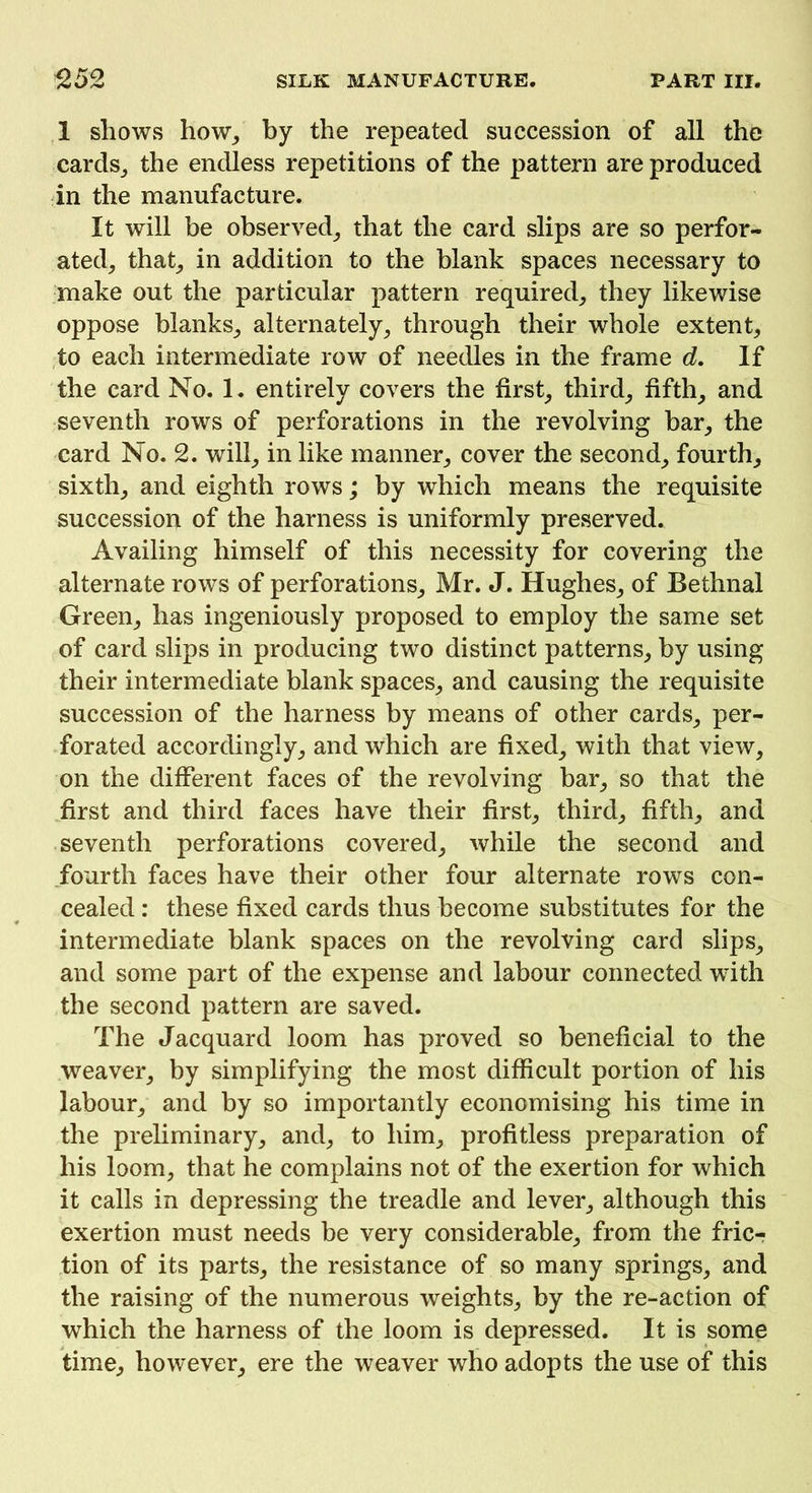1 shows how, by the repeated succession of all the cards, the endless repetitions of the pattern are produced in the manufacture. It will be observed, that the card slips are so perfor- ated, that, in addition to the blank spaces necessary to make out the particular pattern required, they likewise oppose blanks, alternately, through their whole extent, to each intermediate row of needles in the frame d. If the card No. 1. entirely covers the first, third, fifth, and seventh rows of perforations in the revolving bar, the card No. 2. will, in like manner, cover the second, fourth, sixth, and eighth rows; by which means the requisite succession of the harness is uniformly preserved. Availing himself of this necessity for covering the alternate rows of perforations, Mr. J. Hughes, of Bethnal Green, has ingeniously proposed to employ the same set of card slips in producing two distinct patterns, by using their intermediate blank spaces, and causing the requisite succession of the harness by means of other cards, per- forated accordingly, and which are fixed, with that view, on the different faces of the revolving bar, so that the first and third faces have their first, third, fifth, and seventh perforations covered, while the second and fourth faces have their other four alternate rows con- cealed : these fixed cards thus become substitutes for the intermediate blank spaces on the revolving card slips, and some part of the expense and labour connected with the second pattern are saved. The Jacquard loom has proved so beneficial to the weaver, by simplifying the most difficult portion of his labour, and by so importantly economising his time in the preliminary, and, to him, profitless preparation of his loom, that he complains not of the exertion for which it calls in depressing the treadle and lever, although this exertion must needs be very considerable, from the fric- tion of its parts, the resistance of so many springs, and the raising of the numerous weights, by the re-action of which the harness of the loom is depressed. It is some time, however, ere the weaver who adopts the use of this