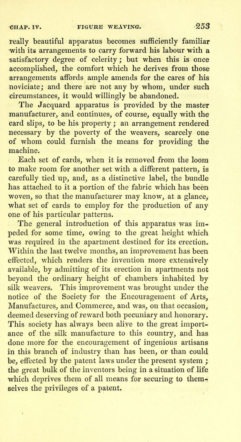 really beautiful apparatus becomes sufficiently familiar with its arrangements to carry forward his labour with a satisfactory degree of celerity; but when this is once accomplished^ the comfort which he derives from those arrangements affords ample amends for the cares of his noviciate; and there are not any by whom; under such circumstances; it would willingly be abandoned. The Jacquard apparatus is provided by the master manufacturer; and continues; of course; equally with the card slips; to be his property; an arrangement rendered necessary by the poverty of the weavers; scarcely one of whom could furnish the means for providing the machine. Each set of cards; when it is removed from the loom to make room for another set with a different pattern; is carefully tied up; and; as a distinctive label, the bundle has attached to it a portion of the fabric which has been woven; so that the manufacturer may know; at a glance; what set of cards to employ for the production of any one of his particular patterns. The general introduction of this apparatus was im- peded for some time; owing to the great height which was required in the apartment destined for its erection. Within the last twelve months; an improvement has been effected; which renders the invention more extensively available; by admitting of its erection in apartments not beyond the ordinary height of chambers inhabited by silk weavers. This improvement was brought under the notice of the Society for the Encouragement of Arts; Manufactures; and Commerce; and waS; on that occasion; deemed deserving of reward both pecuniary and honorary. This society has always been alive to the great import- ance of the silk manufacture to this country; and has done more for the encouragement of ingenious artisans in this branch of industry than has been; or than could be; effected by the patent laws under the present system ; the great bulk of the inventors being in a situation of life which deprives them of all means for securing to them- selves the privileges of a patent.