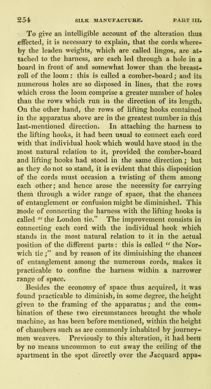 To give an intelligible account of the alteration thus effected, it is necessary to explain, that the cords where- by the leaden weights, which are called lingos, are at- tached to the harness, are each led through a hole in a board in front of and somewhat lower than the breast- roll of the loom : this is called a comber-board; and its numerous holes are so disposed in lines, that the rows which cross the loom comprise a greater number of holes than the rows which run in the direction of its length. On the other hand, the rows of lifting hooks contained in the apparatus above are in the greatest number in this last-mentioned direction. In attaching the harness to the lifting hooks, it had been usual to connect each cord with that individual hook which would have stood in the most natural relation to it, provided the comber-board and lifting hooks had stood in the same direction; but as they do not so stand, it is evident that this disposition of the cords must occasion a twisting of them among each other; and hence arose the necessity for carrying them through a wider range of space, that the chances of entanglement or confusion might be diminished. This mode of connecting the harness with the lifting hooks is called “ the London tie.” The improvement consists in connecting each cord with the individual hook which stands in the most natural relation to it in the actual position of the different parts: this is called “ the Nor- wich tie;” and by reason of its diminishing the chances of entanglement among the numerous cords, makes it practicable to confine the harness within a narrower range of space. Besides the economy of space thus acquired, it was found practicable to diminish, in some degree, the height given to the framing of the apparatus; and the com- bination of these two circumstances brought the whole machine, as has been before mentioned, within the height of chambers such as are commonly inhabited by journey- men weavers. Previously to this alteration, it had been by no means uncommon to cut away the ceiling of the apartment in the spot directly over the Jacquard appa-:<