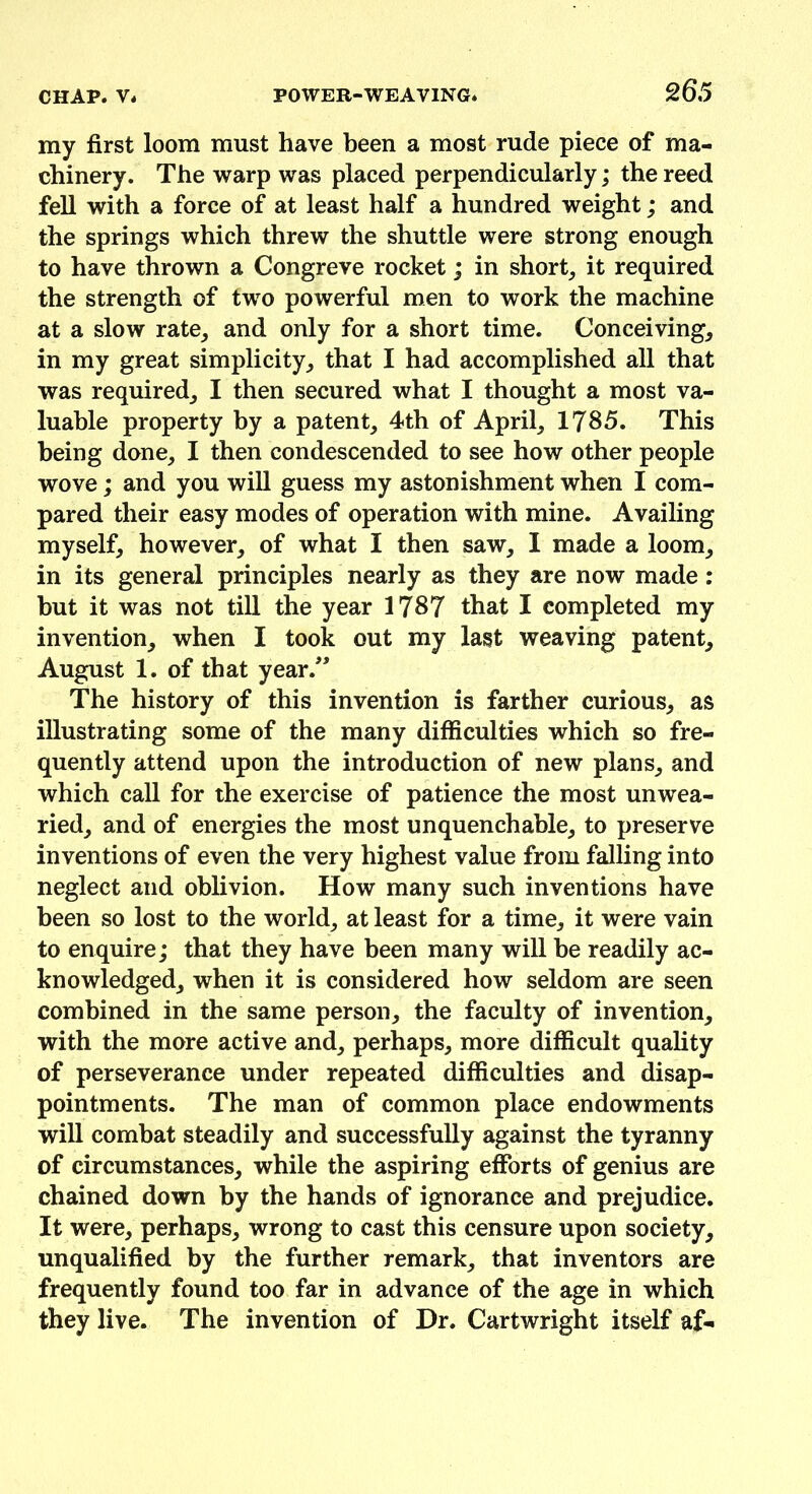 my first loom must have been a most rude piece of ma- chinery. The warp was placed perpendicularly,* the reed fell with a force of at least half a hundred weight; and the springs which threw the shuttle were strong enough to have thrown a Congreve rocket; in short, it required the strength of two powerful men to work the machine at a slow rate, and only for a short time. Conceiving, in my great simplicity, that I had accomplished all that was required, I then secured what I thought a most va- luable property by a patent, 4th of April, 1785. This being done, I then condescended to see how other people wove; and you will guess my astonishment when I com- pared their easy modes of operation with mine. Availing myself, however, of what I then saw, I made a loom, in its general principles nearly as they are now made: but it was not till the year 1787 that I completed my invention, when I took out my last weaving patent, August 1. of that year.” The history of this invention is farther curious, as illustrating some of the many difficulties which so fre- quently attend upon the introduction of new plans, and which call for the exercise of patience the most unwea- ried, and of energies the most unquenchable, to preserve inventions of even the very highest value from falling into neglect and oblivion. How many such inventions have been so lost to the world, at least for a time, it were vain to enquire; that they have been many will be readily ac- knowledged, when it is considered how seldom are seen combined in the same person, the faculty of invention, with the more active and, perhaps, more difficult quality of perseverance under repeated difficulties and disap- pointments. The man of common place endowments will combat steadily and successfully against the tyranny of circumstances, while the aspiring efforts of genius are chained down by the hands of ignorance and prejudice. It were, perhaps, wrong to cast this censure upon society, unqualified by the further remark, that inventors are frequently found too far in advance of the age in which they live. The invention of Dr. Cartwright itself af-
