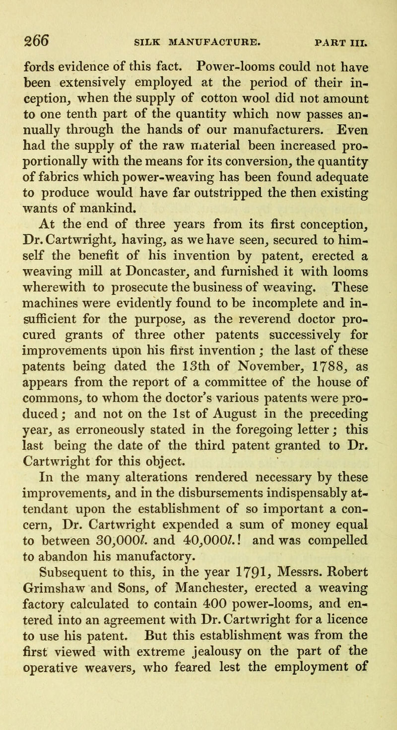 fords evidence of this fact. Power-looms could not have been extensively employed at the period of their in- ception, when the supply of cotton wool did not amount to one tenth part of the quantity which now passes an- nually through the hands of our manufacturers. Even had the supply of the raw material been increased pro- portionally with the means for its conversion, the quantity of fabrics which power-weaving has been found adequate to produce would have far outstripped the then existing wants of mankind. At the end of three years from its first conception. Dr. Cartwright, having, as we have seen, secured to him- self the benefit of his invention by patent, erected a weaving mill at Doncaster, and furnished it with looms wherewith to prosecute the business of weaving. These machines were evidently found to be incomplete and in- sufficient for the purpose, as the reverend doctor pro- cured grants of three other patents successively for improvements upon his first invention; the last of these patents being dated the 13th of November, 1788, as appears from the report of a committee of the house of commons, to whom the doctor’s various patents were pro- duced ; and not on the 1 st of August in the preceding year, as erroneously stated in the foregoing letter; this last being the date of the third patent granted to Dr. Cartwright for this object. In the many alterations rendered necessary by these improvements, and in the disbursements indispensably at- tendant upon the establishment of so important a con- cern, Dr. Cartwright expended a sum of money equal to between 30,000/. and 40,000/.! and was compelled to abandon his manufactory. Subsequent to this, in the year 1791> Messrs. Robert Grimshaw and Sons, of Manchester, erected a weaving factory calculated to contain 400 power-looms, and en- tered into an agreement with Dr. Cartwright for a licence to use his patent. But this establishment was from the first viewed with extreme jealousy on the part of the operative weavers, who feared lest the employment of
