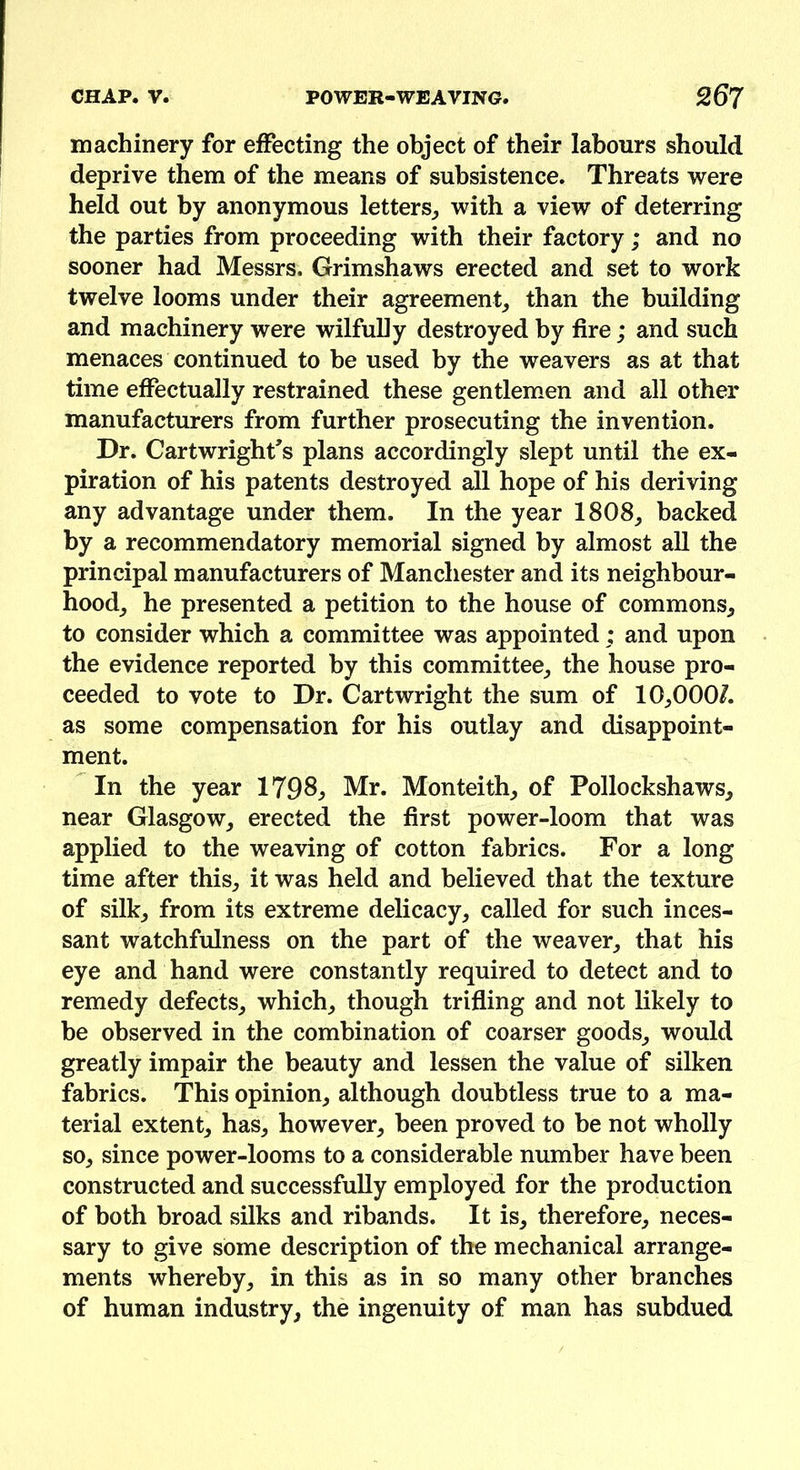 machinery for effecting the object of their labours should deprive them of the means of subsistence. Threats were held out by anonymous letters, with a view of deterring the parties from proceeding with their factory ; and no sooner had Messrs. Grimshaws erected and set to work twelve looms under their agreement, than the building and machinery were wilfully destroyed by fire; and such menaces continued to be used by the weavers as at that time effectually restrained these gentlemen and all other manufacturers from further prosecuting the invention. Dr. Cartwright's plans accordingly slept until the ex- piration of his patents destroyed all hope of his deriving any advantage under them. In the year 1808, backed by a recommendatory memorial signed by almost all the principal manufacturers of Manchester and its neighbour- hood, he presented a petition to the house of commons, to consider which a committee was appointed; and upon the evidence reported by this committee, the house pro- ceeded to vote to Dr. Cartwright the sum of 10,000/. as some compensation for his outlay and disappoint- ment. In the year 1798, Mr. Monteith, of Pollockshaws, near Glasgow, erected the first power-loom that was applied to the weaving of cotton fabrics. For a long time after this, it was held and believed that the texture of silk, from its extreme delicacy, called for such inces- sant watchfulness on the part of the weaver, that his eye and hand were constantly required to detect and to remedy defects, which, though trifling and not likely to be observed in the combination of coarser goods, would greatly impair the beauty and lessen the value of silken fabrics. This opinion, although doubtless true to a ma- terial extent, has, however, been proved to be not wholly so, since power-looms to a considerable number have been constructed and successfully employed for the production of both broad silks and ribands. It is, therefore, neces- sary to give some description of the mechanical arrange- ments whereby, in this as in so many other branches of human industry, the ingenuity of man has subdued