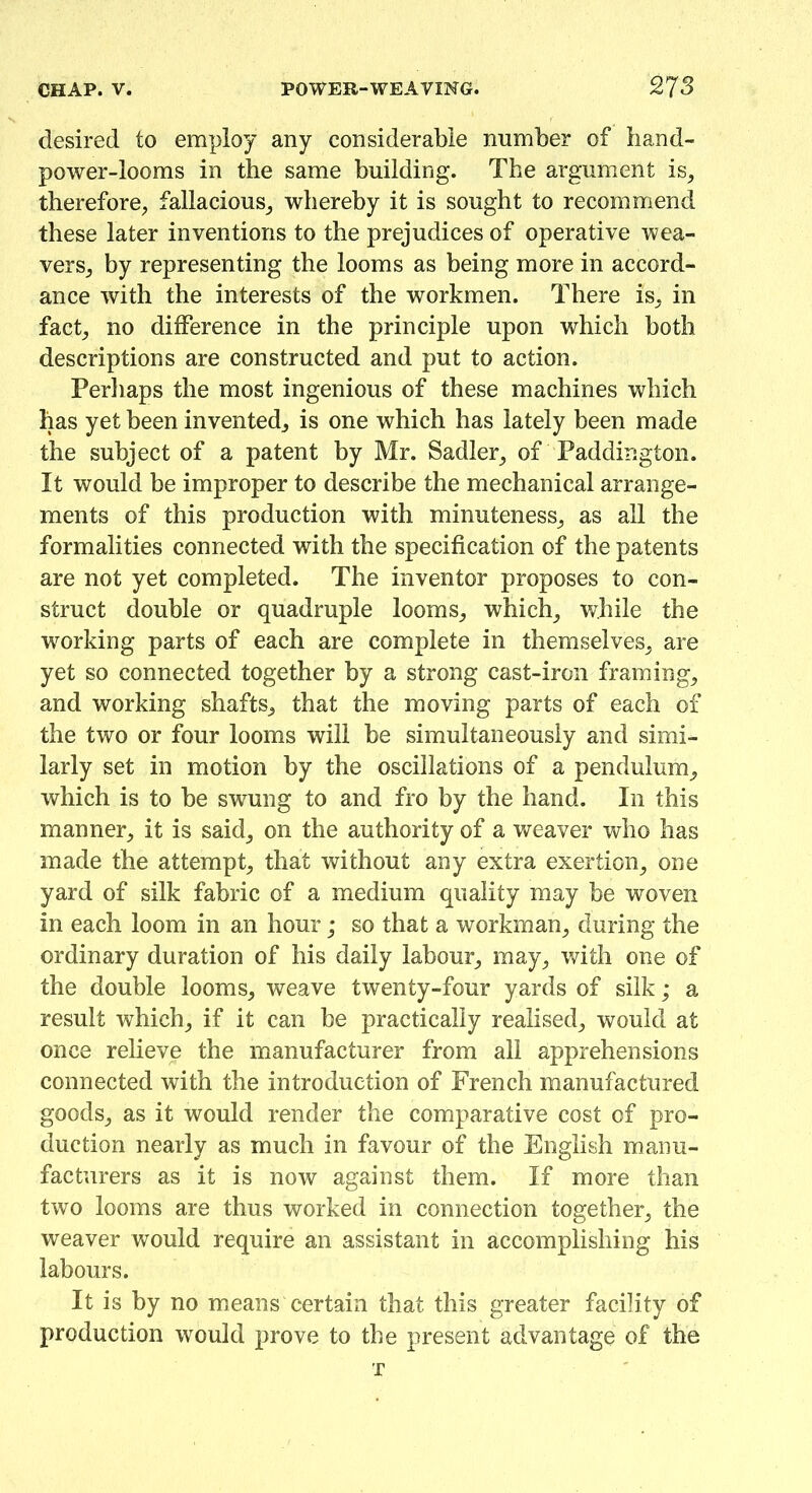 desired to employ any considerable number of hand- power-looms in the same building. The argument is, therefore, fallacious, whereby it is sought to recommend these later inventions to the prejudices of operative wea- vers, by representing the looms as being more in accord- ance with the interests of the workmen. There is, in fact, no difference in the principle upon which both descriptions are constructed and put to action. Perhaps the most ingenious of these machines which has yet been invented, is one which has lately been made the subject of a patent by Mr. Sadler, of Paddington. It would be improper to describe the mechanical arrange- ments of this production with minuteness, as all the formalities connected with the specification of the patents are not yet completed. The inventor proposes to con- struct double or quadruple looms, which, while the working parts of each are complete in themselves, are yet so connected together by a strong cast-iron framing, and working shafts, that the moving parts of each of the two or four looms will be simultaneously and simi- larly set in motion by the oscillations of a pendulum, which is to be swung to and fro by the hand. In this manner, it is said, on the authority of a weaver who has made the attempt, that without any extra exertion, one yard of silk fabric of a medium quality may be woven in each loom in an hour; so that a workman, during the ordinary duration of his daily labour, may, with one of the double looms, weave twenty-four yards of silk; a result which, if it can be practically realised, would at once relieve the manufacturer from all apprehensions connected with the introduction of French manufactured goods, as it would render the comparative cost of pro- duction nearly as much in favour of the English manu- facturers as it is now against them. If more than two looms are thus worked in connection together, the weaver would require an assistant in accomplishing his labours. It is by no means certain that this greater facility of production would prove to the present advantage of the T