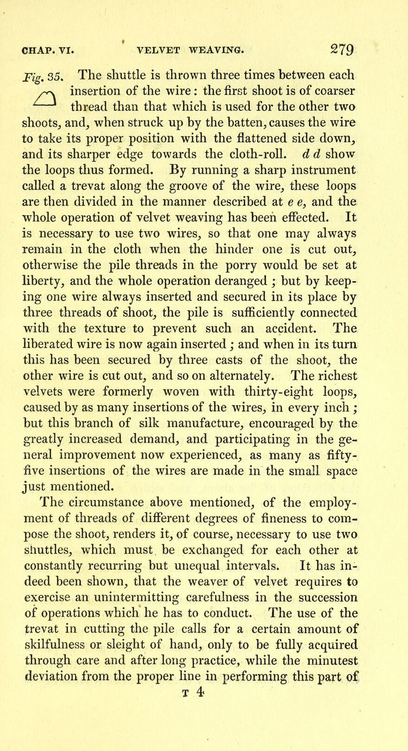 Fig. 35. The shuttle is thrown three times between each /vx insertion of the wire : the first shoot is of coarser ^1 thread than that which is used for the other two shoots, and, when struck up by the batten, causes the wire to take its proper position with the flattened side down, and its sharper edge towards the cloth-roll, d d show the loops thus formed. By running a sharp instrument called a trevat along the groove of the wire, these loops are then divided in the manner described at e e} and the whole operation of velvet weaving has been effected. It is necessary to use two wires, so that one may always remain in the cloth when the hinder one is cut out, otherwise the pile threads in the porry would be set at liberty, and the whole operation deranged ; but by keep- ing one wire always inserted and secured in its place by three threads of shoot, the pile is sufficiently connected with the texture to prevent such an accident. The liberated wire is now again inserted; and when in its turn this has been secured by three casts of the shoot, the other wire is cut out, and so on alternately. The richest velvets were formerly woven with thirty-eight loops, caused by as many insertions of the wires, in every inch ; but this branch of silk manufacture, encouraged by the greatly increased demand, and participating in the ge- neral improvement now experienced, as many as fifty- five insertions of the wires are made in the small space just mentioned. The circumstance above mentioned, of the employ- ment of threads of different degrees of fineness to com- pose the shoot, renders it, of course, necessary to use two shuttles, which must, be exchanged for each other at constantly recurring but unequal intervals. It has in- deed been shown, that the weaver of velvet requires to exercise an unintermitting carefulness in the succession of operations which he has to conduct. The use of the trevat in cutting the pile calls for a certain amount of skilfulness or sleight of hand, only to be fully acquired through care and after long practice, while the minutest deviation from the proper line in performing this part of T 4