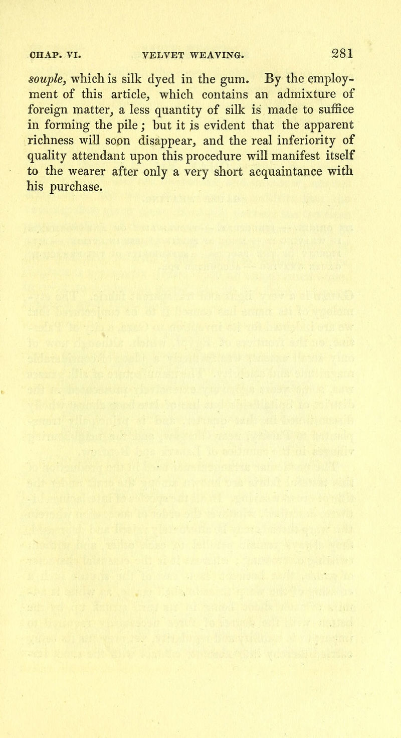 souple, which is silk dyed in the gum. By the employ- ment of this article, which contains an admixture of foreign matter, a less quantity of silk is made to suffice in forming the pile; but it is evident that the apparent richness will soon disappear, and the real inferiority of quality attendant upon this procedure will manifest itself to the wearer after only a very short acquaintance with his purchase.