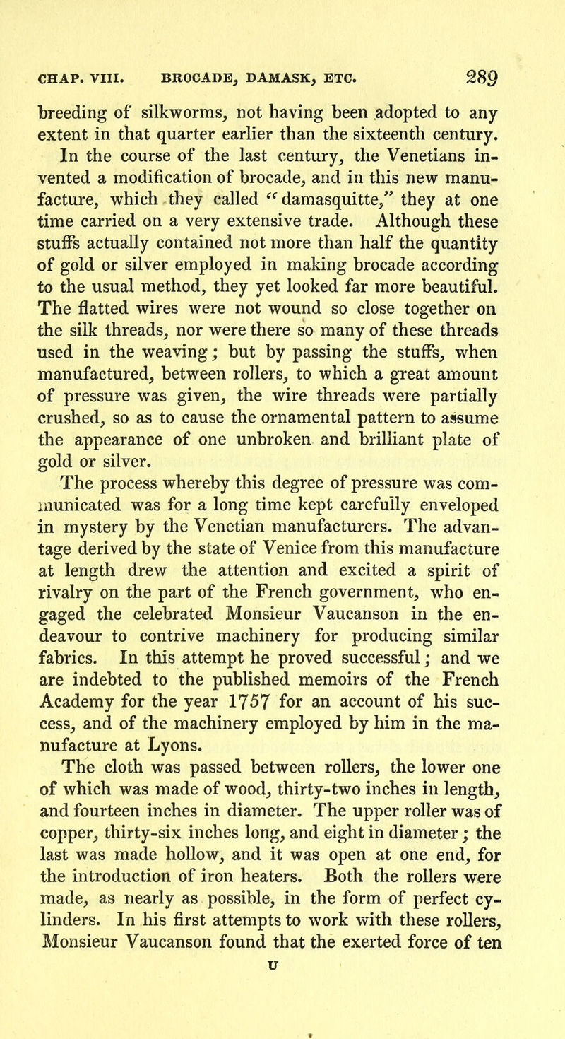 breeding of* silkworms, not having been adopted to any extent in that quarter earlier than the sixteenth century. In the course of the last century, the Venetians in- vented a modification of brocade, and in this new manu- facture, which they called damasquitte,” they at one time carried on a very extensive trade. Although these stuffs actually contained not more than half the quantity of gold or silver employed in making brocade according to the usual method, they yet looked far more beautiful. The flatted wires were not wound so close together on the silk threads, nor were there so many of these threads used in the weaving; but by passing the stuffs, when manufactured, between rollers, to which a great amount of pressure was given, the wire threads were partially crushed, so as to cause the ornamental pattern to assume the appearance of one unbroken and brilliant plate of gold or silver. The process whereby this degree of pressure was com- municated was for a long time kept carefully enveloped in mystery by the Venetian manufacturers. The advan- tage derived by the state of Venice from this manufacture at length drew the attention and excited a spirit of rivalry on the part of the French government, who en- gaged the celebrated Monsieur Vaucanson in the en- deavour to contrive machinery for producing similar fabrics. In this attempt he proved successful; and we are indebted to the published memoirs of the French Academy for the year 1757 for an account of his suc- cess, and of the machinery employed by him in the ma- nufacture at Lyons. The cloth was passed between rollers, the lower one of which was made of wood, thirty-two inches in length, and fourteen inches in diameter. The upper roller was of copper, thirty-six inches long, and eight in diameter; the last was made hollow, and it was open at one end, for the introduction of iron heaters. Both the rollers were made, as nearly as possible, in the form of perfect cy- linders. In his first attempts to work with these rollers. Monsieur Vaucanson found that the exerted force of ten u