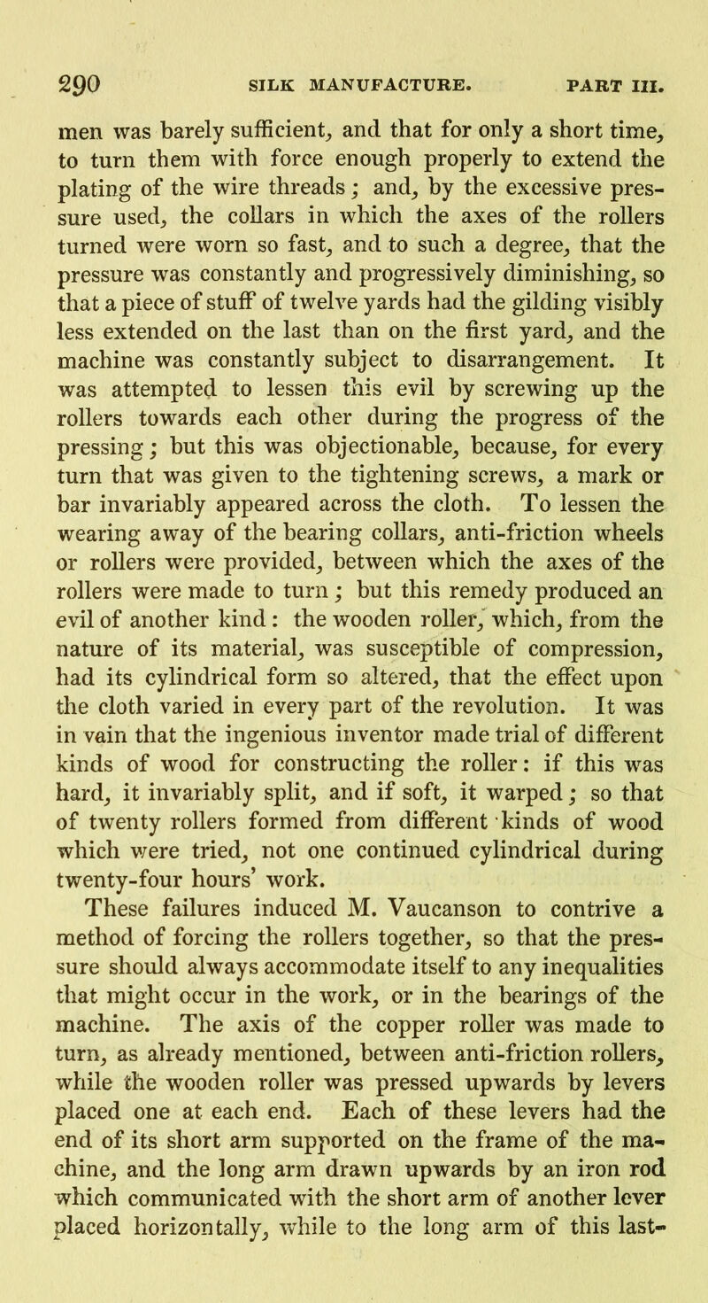 men was barely sufficient, and that for only a short time, to turn them with force enough properly to extend the plating of the wire threads; and, hy the excessive pres- sure used, the collars in which the axes of the rollers turned were worn so fast, and to such a degree, that the pressure was constantly and progressively diminishing, so that a piece of stuff of twelve yards had the gilding visibly less extended on the last than on the first yard, and the machine was constantly subject to disarrangement. It was attempted to lessen this evil by screwing up the rollers towards each other during the progress of the pressing; but this was objectionable, because, for every turn that was given to the tightening screws, a mark or bar invariably appeared across the cloth. To lessen the wearing away of the bearing collars, anti-friction wheels or rollers were provided, between which the axes of the rollers were made to turn; but this remedy produced an evil of another kind: the wooden roller, which, from the nature of its material, was susceptible of compression, had its cylindrical form so altered, that the effect upon the cloth varied in every part of the revolution. It was in vain that the ingenious inventor made trial of different kinds of wood for constructing the roller: if this was hard, it invariably split, and if soft, it warped; so that of twenty rollers formed from different kinds of wood which were tried, not one continued cylindrical during twenty-four hours’ work. These failures induced M. Vaucanson to contrive a method of forcing the rollers together, so that the pres- sure should always accommodate itself to any inequalities that might occur in the work, or in the bearings of the machine. The axis of the copper roller was made to turn, as already mentioned, between anti-friction rollers, while the wooden roller was pressed upwards by levers placed one at each end. Each of these levers had the end of its short arm supported on the frame of the ma- chine, and the long arm drawn upwards by an iron rod which communicated with the short arm of another lever placed horizontally, while to the long arm of this last-